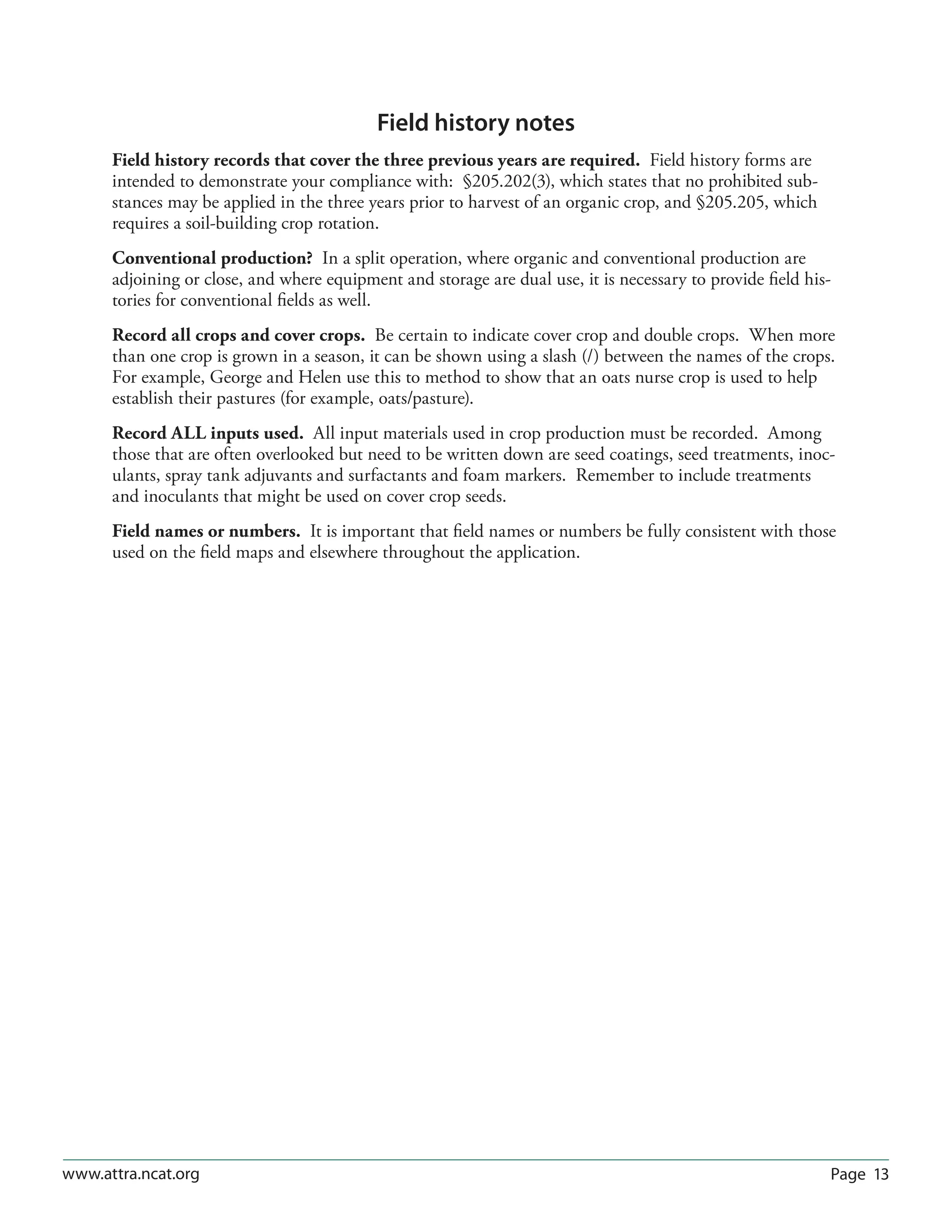 Page 13www.attra.ncat.org
Field history notes
Field history records that cover the three previous years are required. Field history forms are
intended to demonstrate your compliance with: §205.202(3), which states that no prohibited sub-
stances may be applied in the three years prior to harvest of an organic crop, and §205.205, which
requires a soil-building crop rotation.
Conventional production? In a split operation, where organic and conventional production are
adjoining or close, and where equipment and storage are dual use, it is necessary to provide field his-
tories for conventional fields as well.
Record all crops and cover crops. Be certain to indicate cover crop and double crops. When more
than one crop is grown in a season, it can be shown using a slash (/) between the names of the crops.
For example, George and Helen use this to method to show that an oats nurse crop is used to help
establish their pastures (for example, oats/pasture).
Record ALL inputs used. All input materials used in crop production must be recorded. Among
those that are often overlooked but need to be written down are seed coatings, seed treatments, inoc-
ulants, spray tank adjuvants and surfactants and foam markers. Remember to include treatments
and inoculants that might be used on cover crop seeds.
Field names or numbers. It is important that field names or numbers be fully consistent with those
used on the field maps and elsewhere throughout the application.
 