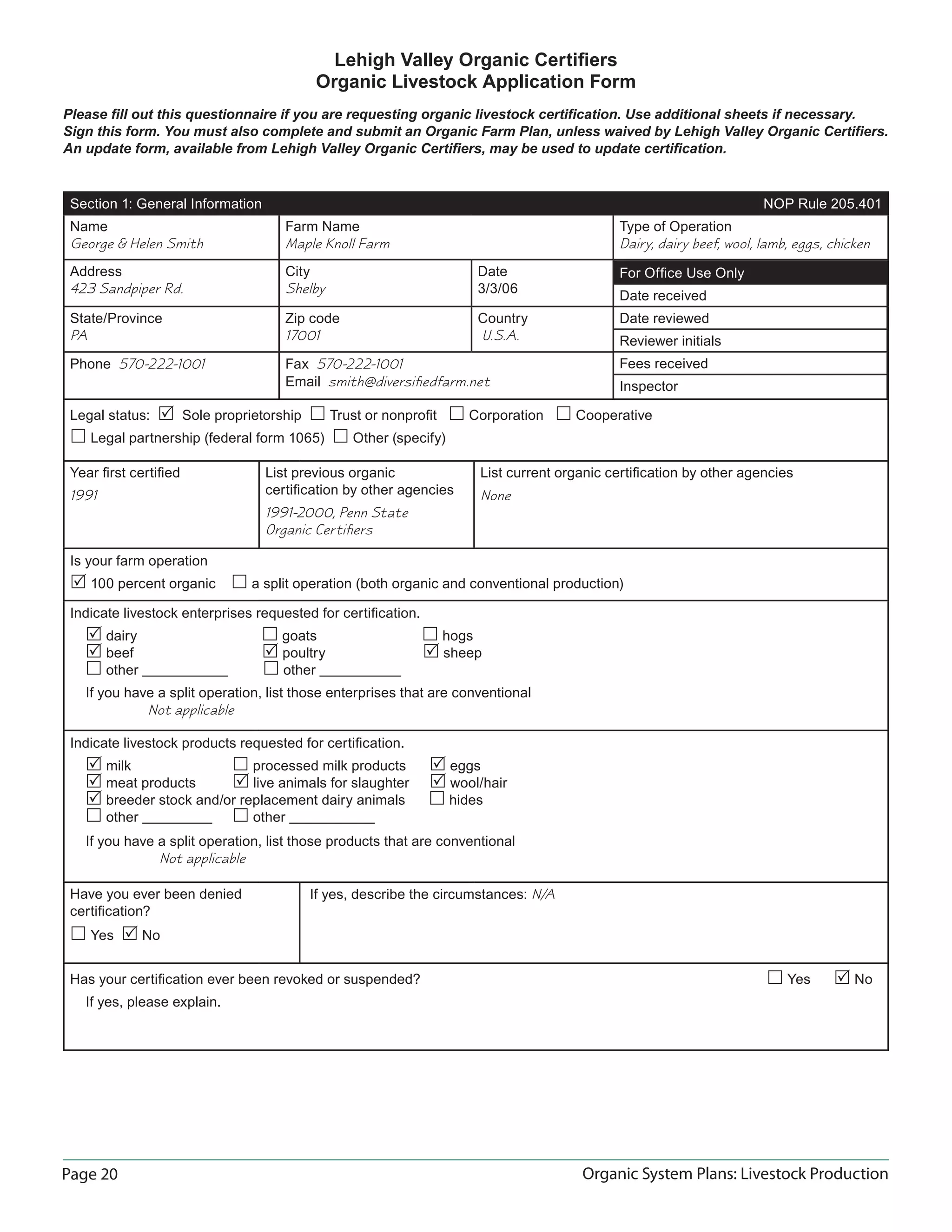 Page 20 Organic System Plans: Livestock Production
Lehigh Valley Organic Certiﬁers
Organic Livestock Application Form
Please ﬁll out this questionnaire if you are requesting organic livestock certiﬁcation. Use additional sheets if necessary.
Sign this form. You must also complete and submit an Organic Farm Plan, unless waived by Lehigh Valley Organic Certiﬁers.
An update form, available from Lehigh Valley Organic Certiﬁers, may be used to update certiﬁcation.
Section 1: General Information NOP Rule 205.401
Name
George & Helen Smith
Farm Name
Maple Knoll Farm
Type of Operation
Dairy, dairy beef, wool, lamb, eggs, chicken
Address
423 Sandpiper Rd.
City
Shelby
Date
3/3/06
State/Province
PA
Zip code
17001
Country
U.S.A.
Phone 570-222-1001 Fax 570-222-1001
Email smith@diversiﬁedfarm.net
Legal status:  Sole proprietorship  Trust or nonproﬁt  Corporation  Cooperative
 Legal partnership (federal form 1065)  Other (specify)
Year ﬁrst certiﬁed
1991
List previous organic
certiﬁcation by other agencies
1991-2000, Penn State
Organic Certiﬁers
List current organic certiﬁcation by other agencies
None
Is your farm operation
 100 percent organic  a split operation (both organic and conventional production)
Indicate livestock enterprises requested for certiﬁcation.
 dairy  goats  hogs
 beef  poultry  sheep
 other  other
If you have a split operation, list those enterprises that are conventional
Not applicable
Indicate livestock products requested for certiﬁcation.
 milk  processed milk products  eggs
 meat products  live animals for slaughter  wool/hair
 breeder stock and/or replacement dairy animals  hides
 other  other
If you have a split operation, list those products that are conventional
Not applicable
Have you ever been denied
certiﬁcation?
 Yes  No
If yes, describe the circumstances: N/A
Has your certiﬁcation ever been revoked or suspended?  Yes  No
If yes, please explain.
For Ofﬁce Use Only
Date received
Date reviewed
Reviewer initials
Fees received
Inspector
 
