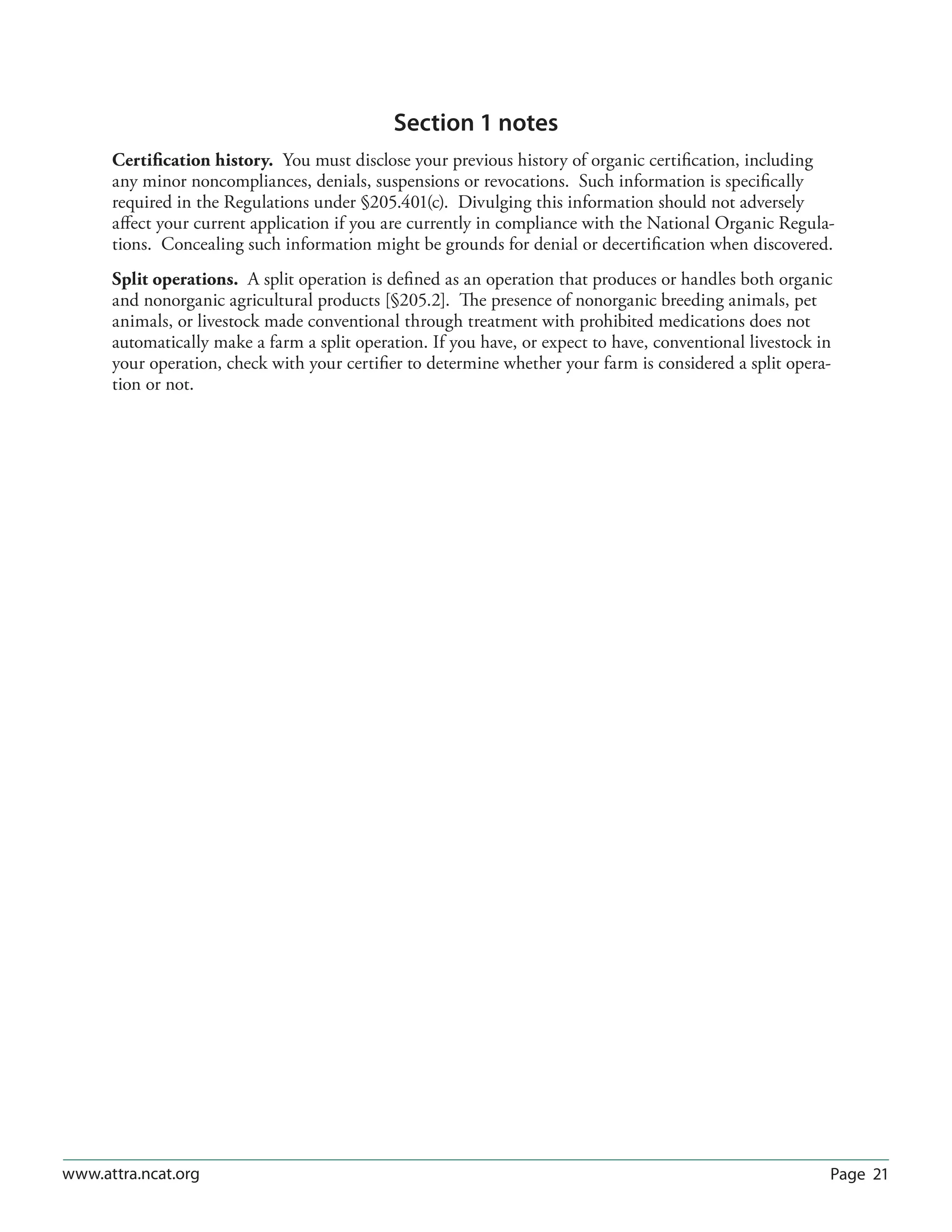 Page 21www.attra.ncat.org
Section 1 notes
Certification history. You must disclose your previous history of organic certification, including
any minor noncompliances, denials, suspensions or revocations. Such information is specifically
required in the Regulations under §205.401(c). Divulging this information should not adversely
affect your current application if you are currently in compliance with the National Organic Regula-
tions. Concealing such information might be grounds for denial or decertification when discovered.
Split operations. A split operation is defined as an operation that produces or handles both organic
and nonorganic agricultural products [§205.2]. The presence of nonorganic breeding animals, pet
animals, or livestock made conventional through treatment with prohibited medications does not
automatically make a farm a split operation. If you have, or expect to have, conventional livestock in
your operation, check with your certifier to determine whether your farm is considered a split opera-
tion or not.
 