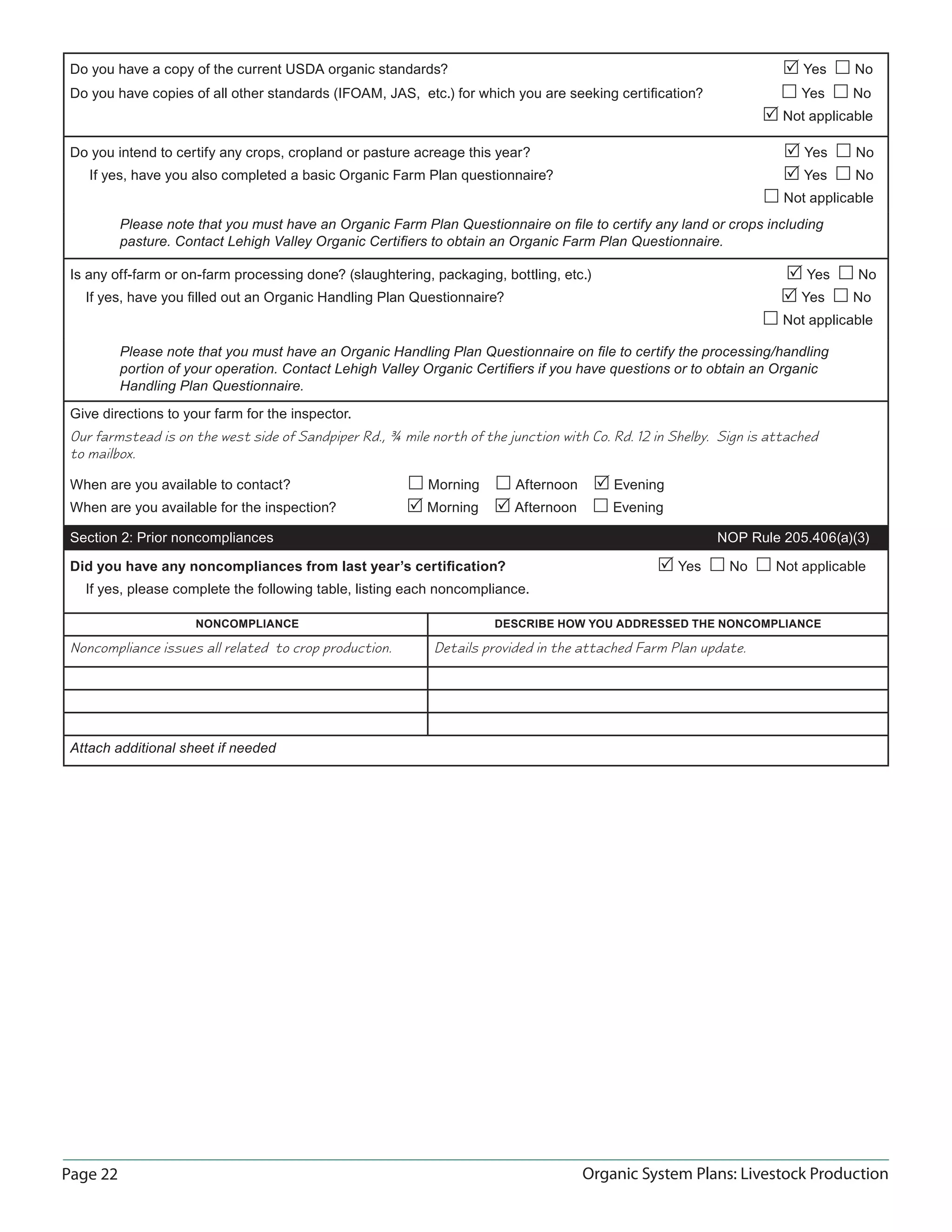 Page 22 Organic System Plans: Livestock Production
Do you have a copy of the current USDA organic standards?  Yes  No
Do you have copies of all other standards (IFOAM, JAS, etc.) for which you are seeking certiﬁcation?  Yes  No
 Not applicable
Do you intend to certify any crops, cropland or pasture acreage this year?  Yes  No
If yes, have you also completed a basic Organic Farm Plan questionnaire?  Yes  No
 Not applicable
Please note that you must have an Organic Farm Plan Questionnaire on ﬁle to certify any land or crops including
pasture. Contact Lehigh Valley Organic Certiﬁers to obtain an Organic Farm Plan Questionnaire.
Is any off-farm or on-farm processing done? (slaughtering, packaging, bottling, etc.)  Yes  No
If yes, have you ﬁlled out an Organic Handling Plan Questionnaire?  Yes  No
 Not applicable
Please note that you must have an Organic Handling Plan Questionnaire on ﬁle to certify the processing/handling
portion of your operation. Contact Lehigh Valley Organic Certiﬁers if you have questions or to obtain an Organic
Handling Plan Questionnaire.
Give directions to your farm for the inspector.
Our farmstead is on the west side of Sandpiper Rd., ¾ mile north of the junction with Co. Rd. 12 in Shelby. Sign is attached
to mailbox.
When are you available to contact?  Morning  Afternoon  Evening
When are you available for the inspection?  Morning  Afternoon  Evening
Section 2: Prior noncompliances NOP Rule 205.406(a)(3)
Did you have any noncompliances from last year’s certiﬁcation?  Yes  No  Not applicable
If yes, please complete the following table, listing each noncompliance.
NONCOMPLIANCE DESCRIBE HOW YOU ADDRESSED THE NONCOMPLIANCE
Noncompliance issues all related to crop production. Details provided in the attached Farm Plan update.
Attach additional sheet if needed
 