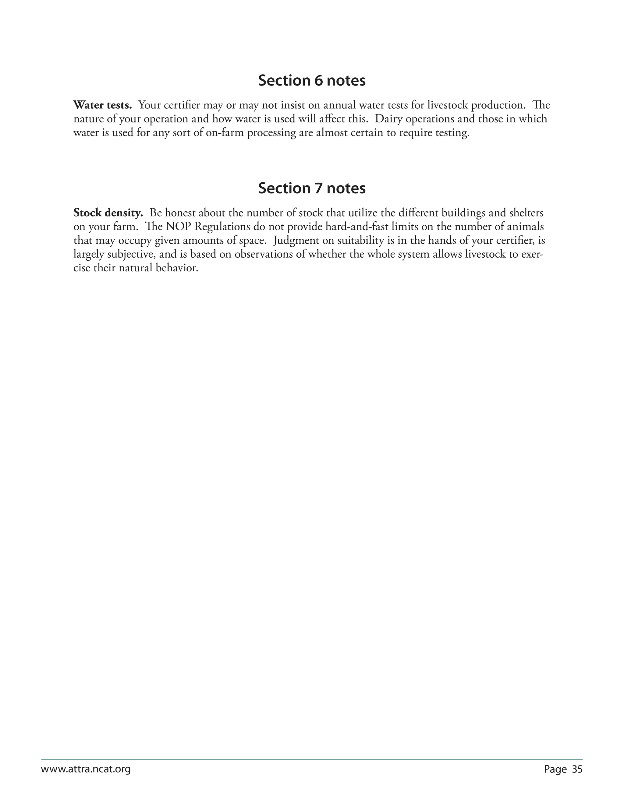 Page 35www.attra.ncat.org
Section 6 notes
Water tests. Your certifier may or may not insist on annual water tests for livestock production. The
nature of your operation and how water is used will affect this. Dairy operations and those in which
water is used for any sort of on-farm processing are almost certain to require testing.
Section 7 notes
Stock density. Be honest about the number of stock that utilize the different buildings and shelters
on your farm. The NOP Regulations do not provide hard-and-fast limits on the number of animals
that may occupy given amounts of space. Judgment on suitability is in the hands of your certifier, is
largely subjective, and is based on observations of whether the whole system allows livestock to exer-
cise their natural behavior.
 