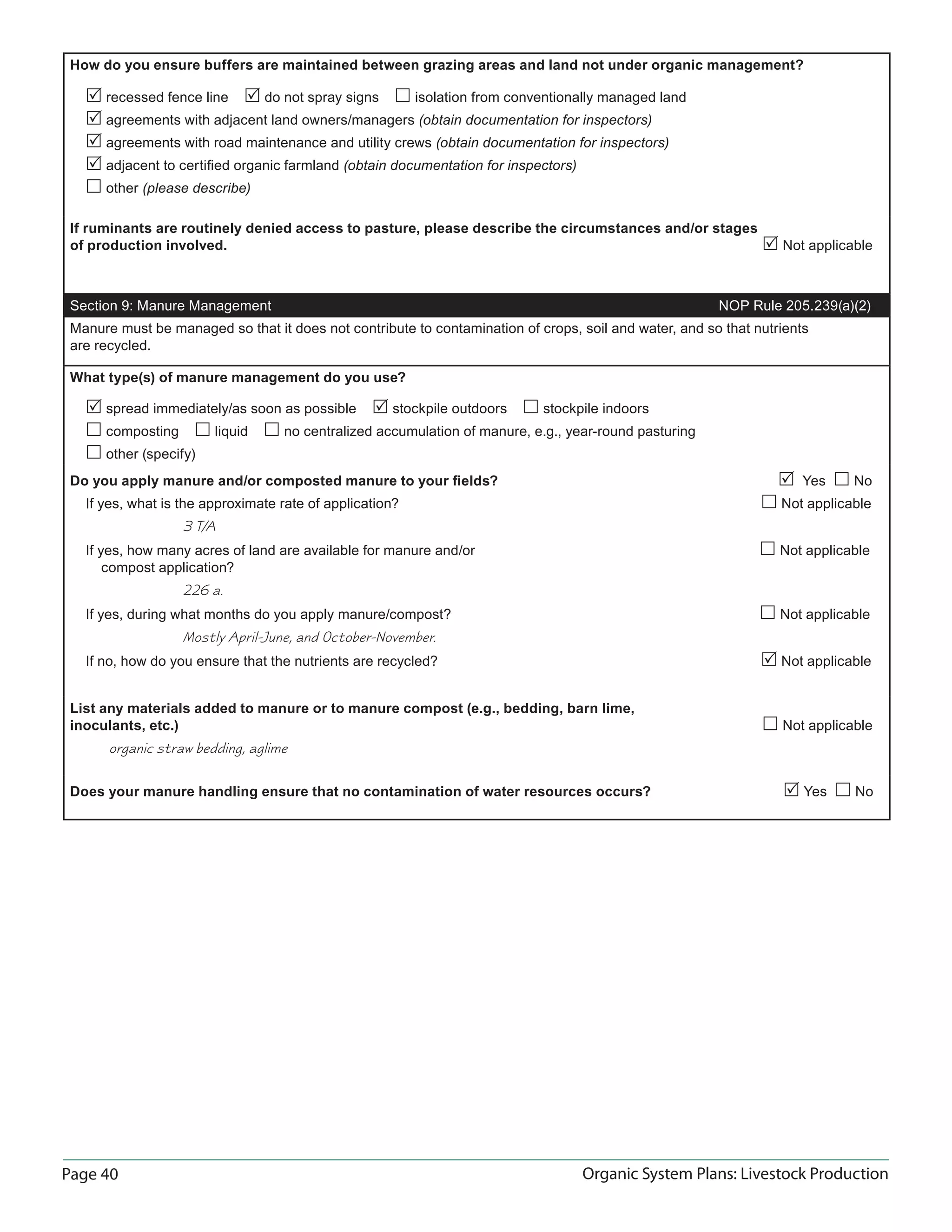 Page 40 Organic System Plans: Livestock Production
How do you ensure buffers are maintained between grazing areas and land not under organic management?
 recessed fence line  do not spray signs  isolation from conventionally managed land
 agreements with adjacent land owners/managers (obtain documentation for inspectors)
 agreements with road maintenance and utility crews (obtain documentation for inspectors)
 adjacent to certiﬁed organic farmland (obtain documentation for inspectors)
 other (please describe)
If ruminants are routinely denied access to pasture, please describe the circumstances and/or stages
of production involved.  Not applicable
Section 9: Manure Management NOP Rule 205.239(a)(2)
Manure must be managed so that it does not contribute to contamination of crops, soil and water, and so that nutrients
are recycled.
What type(s) of manure management do you use?
 spread immediately/as soon as possible  stockpile outdoors  stockpile indoors
 composting  liquid  no centralized accumulation of manure, e.g., year-round pasturing
 other (specify)
Do you apply manure and/or composted manure to your ﬁelds?  Yes  No
If yes, what is the approximate rate of application?  Not applicable
3 T/A
If yes, how many acres of land are available for manure and/or  Not applicable
compost application?
226 a.
If yes, during what months do you apply manure/compost?  Not applicable
Mostly April-June, and October-November.
If no, how do you ensure that the nutrients are recycled?  Not applicable
List any materials added to manure or to manure compost (e.g., bedding, barn lime,
inoculants, etc.)  Not applicable
organic straw bedding, aglime
Does your manure handling ensure that no contamination of water resources occurs?  Yes  No
 