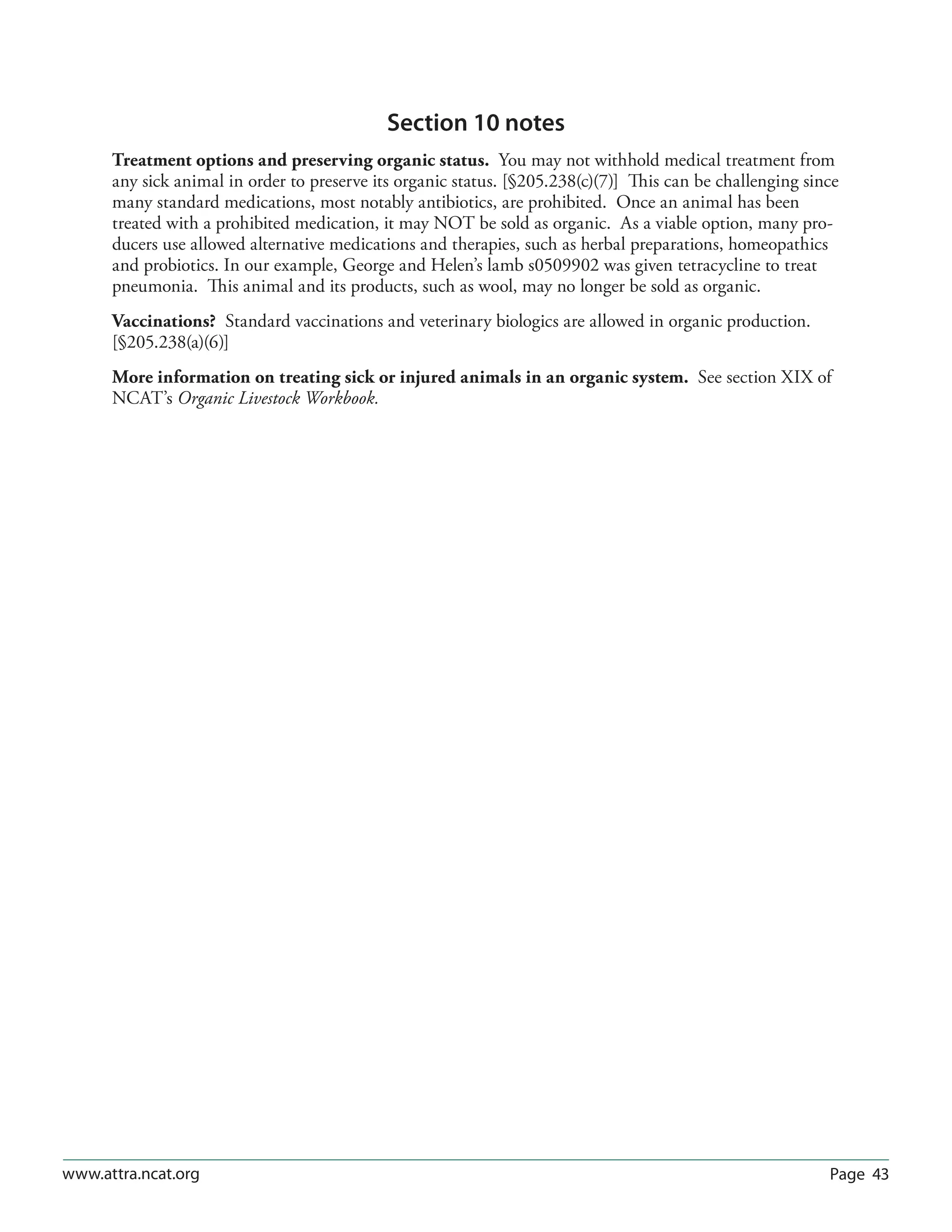 Page 43www.attra.ncat.org
Section 10 notes
Treatment options and preserving organic status. You may not withhold medical treatment from
any sick animal in order to preserve its organic status. [§205.238(c)(7)] This can be challenging since
many standard medications, most notably antibiotics, are prohibited. Once an animal has been
treated with a prohibited medication, it may NOT be sold as organic. As a viable option, many pro-
ducers use allowed alternative medications and therapies, such as herbal preparations, homeopathics
and probiotics. In our example, George and Helen’s lamb s0509902 was given tetracycline to treat
pneumonia. This animal and its products, such as wool, may no longer be sold as organic.
Vaccinations? Standard vaccinations and veterinary biologics are allowed in organic production.
[§205.238(a)(6)]
More information on treating sick or injured animals in an organic system. See section XIX of
NCAT’s Organic Livestock Workbook.
 