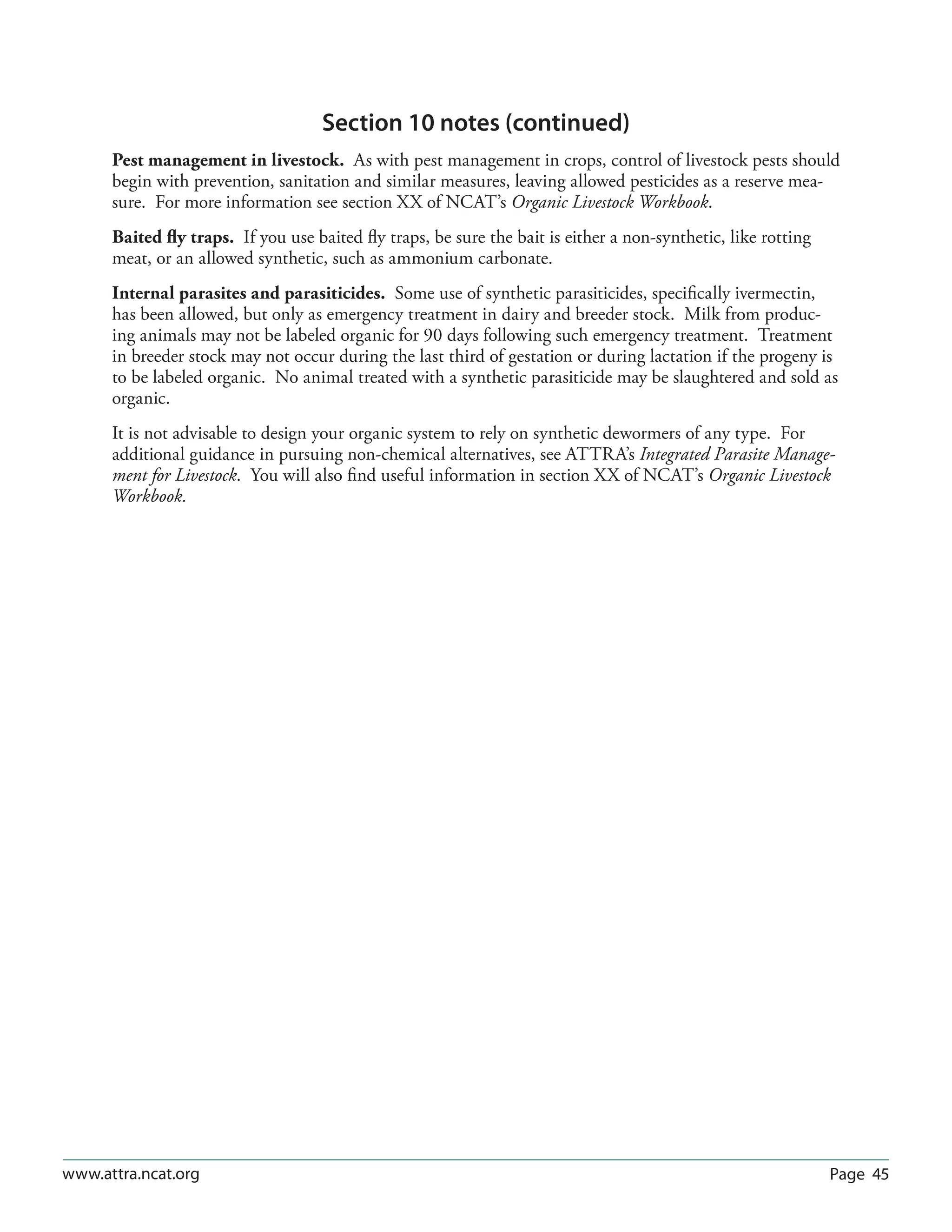Page 45www.attra.ncat.org
Section 10 notes (continued)
Pest management in livestock. As with pest management in crops, control of livestock pests should
begin with prevention, sanitation and similar measures, leaving allowed pesticides as a reserve mea-
sure. For more information see section XX of NCAT’s Organic Livestock Workbook.
Baited fly traps. If you use baited fly traps, be sure the bait is either a non-synthetic, like rotting
meat, or an allowed synthetic, such as ammonium carbonate.
Internal parasites and parasiticides. Some use of synthetic parasiticides, specifically ivermectin,
has been allowed, but only as emergency treatment in dairy and breeder stock. Milk from produc-
ing animals may not be labeled organic for 90 days following such emergency treatment. Treatment
in breeder stock may not occur during the last third of gestation or during lactation if the progeny is
to be labeled organic. No animal treated with a synthetic parasiticide may be slaughtered and sold as
organic.
It is not advisable to design your organic system to rely on synthetic dewormers of any type. For
additional guidance in pursuing non-chemical alternatives, see ATTRA’s Integrated Parasite Manage-
ment for Livestock. You will also find useful information in section XX of NCAT’s Organic Livestock
Workbook.
 