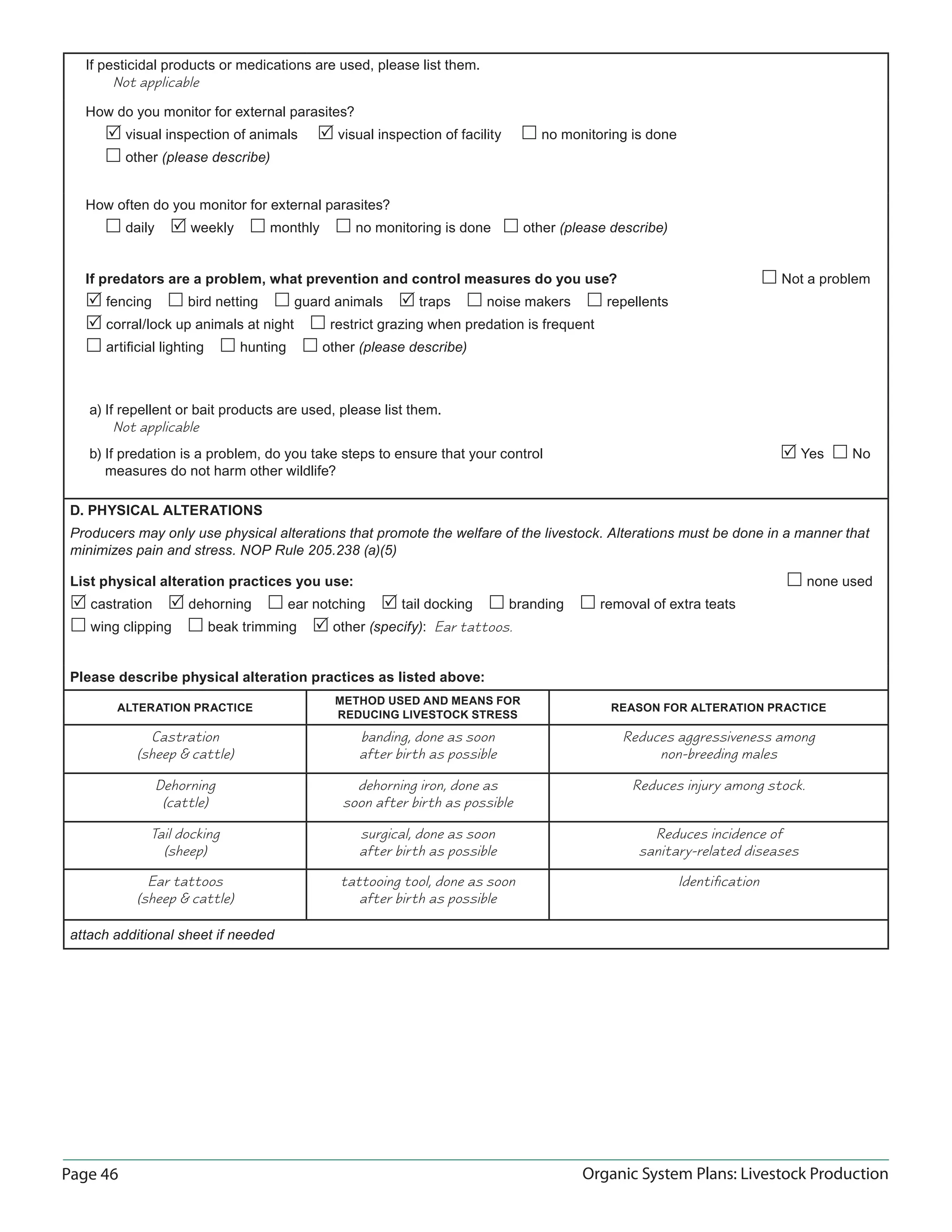 Page 46 Organic System Plans: Livestock Production
If pesticidal products or medications are used, please list them.
Not applicable
How do you monitor for external parasites?
 visual inspection of animals  visual inspection of facility  no monitoring is done
 other (please describe)
How often do you monitor for external parasites?
 daily  weekly  monthly  no monitoring is done  other (please describe)
If predators are a problem, what prevention and control measures do you use?  Not a problem
 fencing  bird netting  guard animals  traps  noise makers  repellents
 corral/lock up animals at night  restrict grazing when predation is frequent
 artiﬁcial lighting  hunting  other (please describe)
a) If repellent or bait products are used, please list them.
Not applicable
b) If predation is a problem, do you take steps to ensure that your control  Yes  No
measures do not harm other wildlife?
D. PHYSICAL ALTERATIONS
Producers may only use physical alterations that promote the welfare of the livestock. Alterations must be done in a manner that
minimizes pain and stress. NOP Rule 205.238 (a)(5)
List physical alteration practices you use:  none used
 castration  dehorning  ear notching  tail docking  branding  removal of extra teats
 wing clipping  beak trimming  other (specify): Ear tattoos.
Please describe physical alteration practices as listed above:
ALTERATION PRACTICE
METHOD USED AND MEANS FOR
REDUCING LIVESTOCK STRESS
REASON FOR ALTERATION PRACTICE
Castration
(sheep & cattle)
banding, done as soon
after birth as possible
Reduces aggressiveness among
non-breeding males
Dehorning
(cattle)
dehorning iron, done as
soon after birth as possible
Reduces injury among stock.
Tail docking
(sheep)
surgical, done as soon
after birth as possible
Reduces incidence of
sanitary-related diseases
Ear tattoos
(sheep & cattle)
tattooing tool, done as soon
after birth as possible
Identiﬁcation
attach additional sheet if needed
 