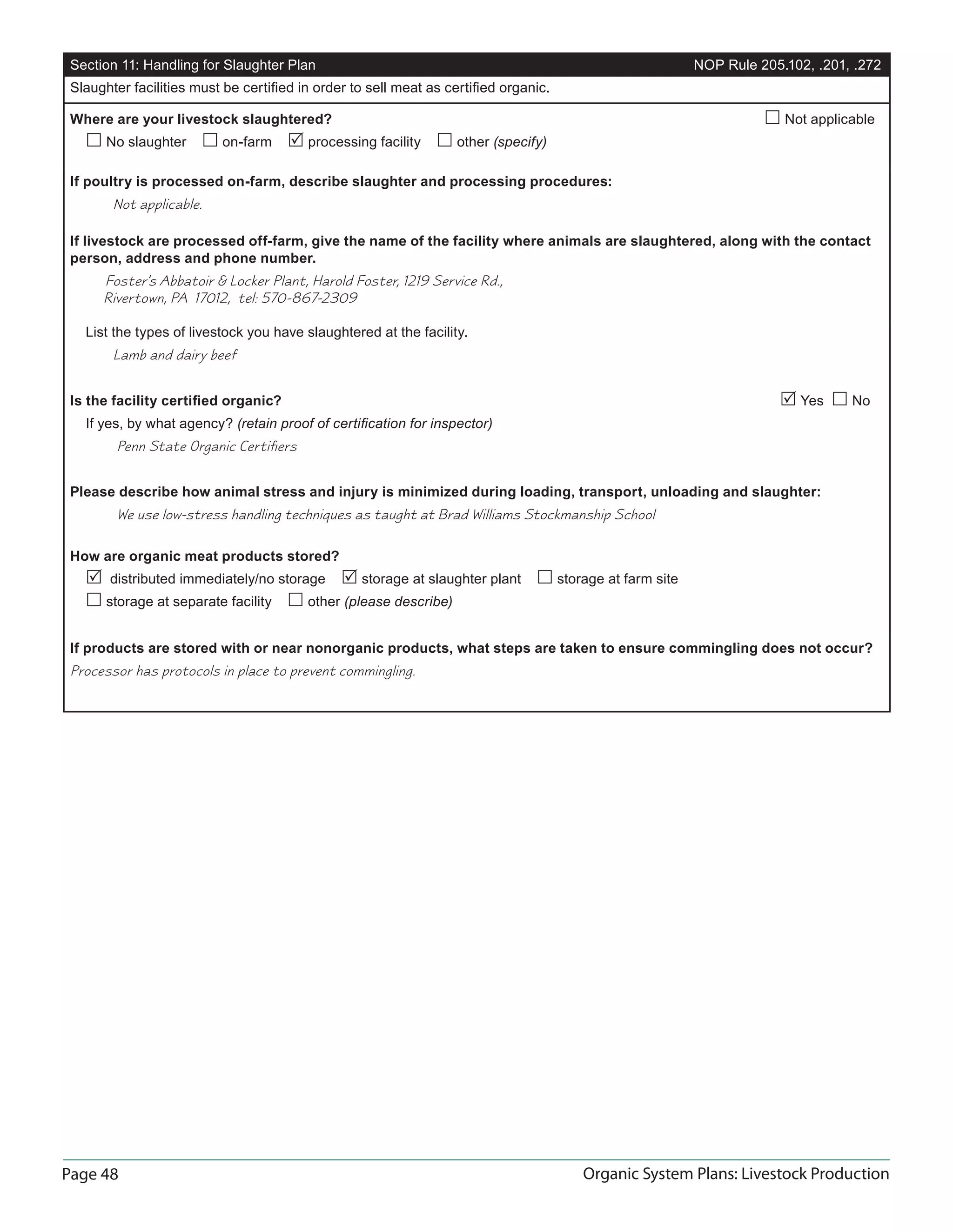 Page 48 Organic System Plans: Livestock Production
Section 11: Handling for Slaughter Plan NOP Rule 205.102, .201, .272
Slaughter facilities must be certiﬁed in order to sell meat as certiﬁed organic.
Where are your livestock slaughtered?  Not applicable
 No slaughter  on-farm  processing facility  other (specify)
If poultry is processed on-farm, describe slaughter and processing procedures:
Not applicable.
If livestock are processed off-farm, give the name of the facility where animals are slaughtered, along with the contact
person, address and phone number.
Foster’s Abbatoir & Locker Plant, Harold Foster, 1219 Service Rd.,
Rivertown, PA 17012, tel: 570-867-2309
List the types of livestock you have slaughtered at the facility.
Lamb and dairy beef
Is the facility certiﬁed organic?  Yes  No
If yes, by what agency? (retain proof of certiﬁcation for inspector)
Penn State Organic Certiﬁers
Please describe how animal stress and injury is minimized during loading, transport, unloading and slaughter:
We use low-stress handling techniques as taught at Brad Williams Stockmanship School
How are organic meat products stored?
 distributed immediately/no storage  storage at slaughter plant  storage at farm site
 storage at separate facility  other (please describe)
If products are stored with or near nonorganic products, what steps are taken to ensure commingling does not occur?
Processor has protocols in place to prevent commingling.
 