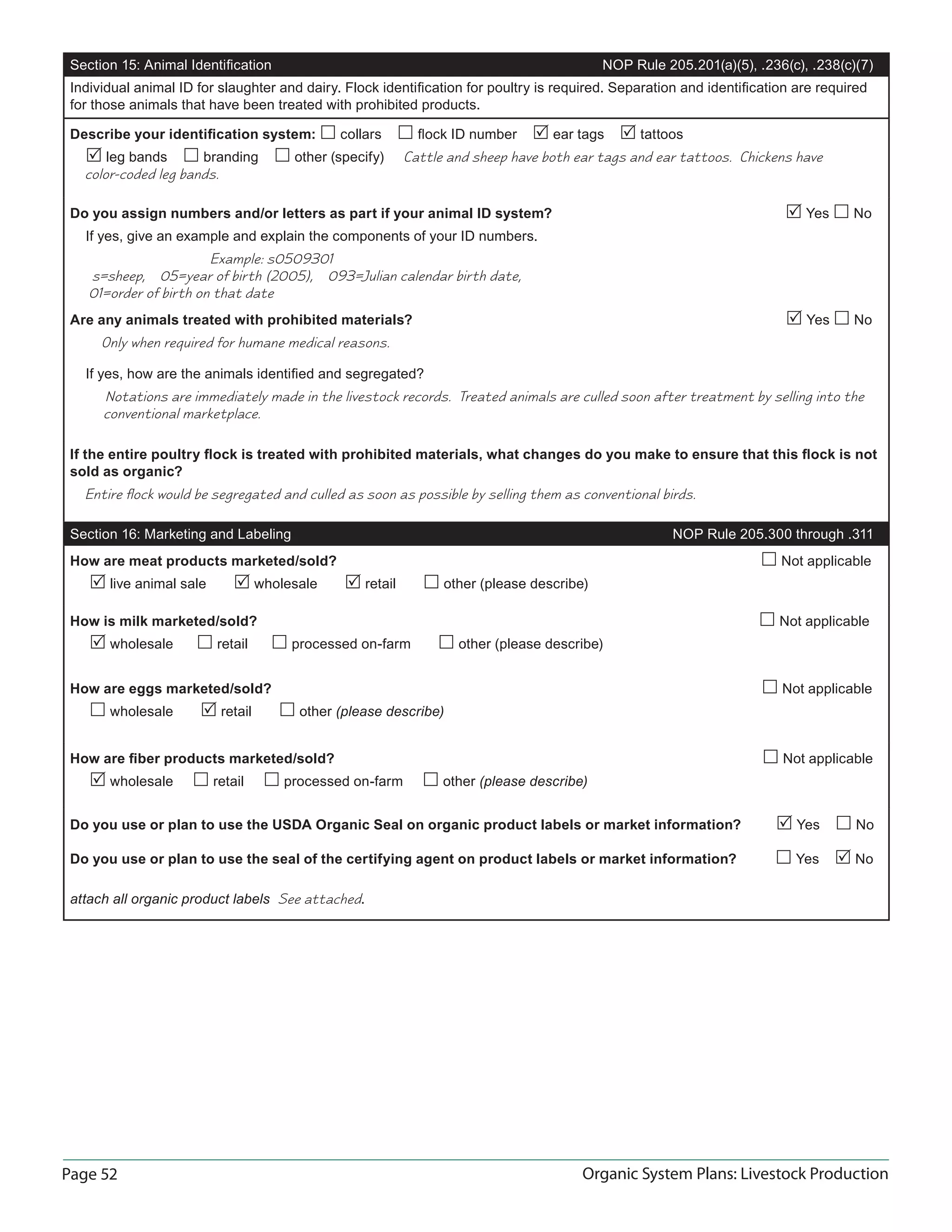 Page 52 Organic System Plans: Livestock Production
Section 15: Animal Identiﬁcation NOP Rule 205.201(a)(5), .236(c), .238(c)(7)
Individual animal ID for slaughter and dairy. Flock identiﬁcation for poultry is required. Separation and identiﬁcation are required
for those animals that have been treated with prohibited products.
Describe your identiﬁcation system:  collars  ﬂock ID number  ear tags  tattoos
 leg bands  branding  other (specify) Cattle and sheep have both ear tags and ear tattoos. Chickens have
color-coded leg bands.
Do you assign numbers and/or letters as part if your animal ID system?  Yes  No
If yes, give an example and explain the components of your ID numbers.
Example: s0509301
s=sheep, 05=year of birth (2005), 093=Julian calendar birth date,
01=order of birth on that date
Are any animals treated with prohibited materials?  Yes  No
Only when required for humane medical reasons.
If yes, how are the animals identiﬁed and segregated?
Notations are immediately made in the livestock records. Treated animals are culled soon after treatment by selling into the
conventional marketplace.
If the entire poultry ﬂock is treated with prohibited materials, what changes do you make to ensure that this ﬂock is not
sold as organic?
Entire ﬂock would be segregated and culled as soon as possible by selling them as conventional birds.
Section 16: Marketing and Labeling NOP Rule 205.300 through .311
How are meat products marketed/sold?  Not applicable
 live animal sale  wholesale  retail  other (please describe)
How is milk marketed/sold?  Not applicable
 wholesale  retail  processed on-farm  other (please describe)
How are eggs marketed/sold?  Not applicable
 wholesale  retail  other (please describe)
How are ﬁber products marketed/sold?  Not applicable
 wholesale  retail  processed on-farm  other (please describe)
Do you use or plan to use the USDA Organic Seal on organic product labels or market information?  Yes  No
Do you use or plan to use the seal of the certifying agent on product labels or market information?  Yes  No
attach all organic product labels See attached.
 