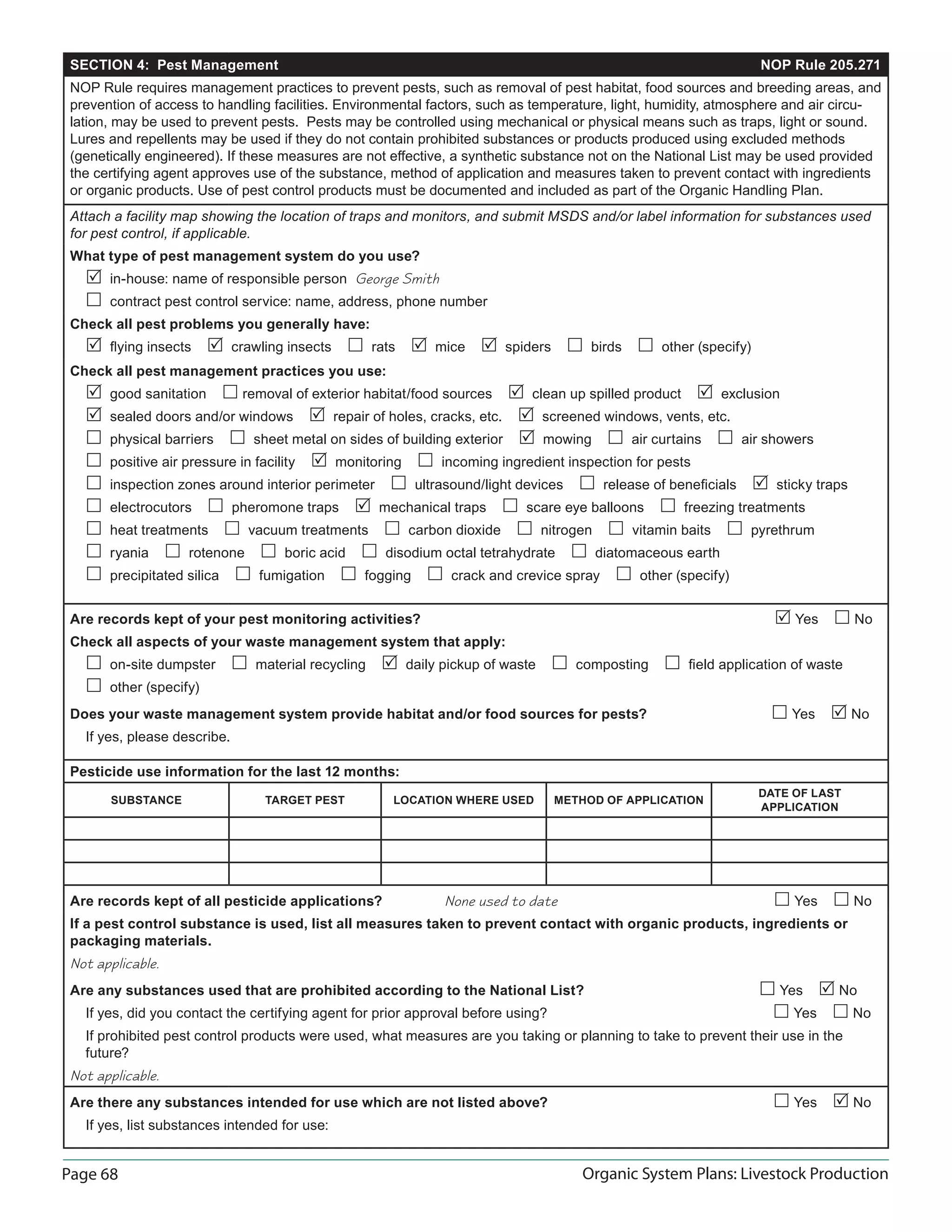Page 68 Organic System Plans: Livestock Production
SECTION 4: Pest Management NOP Rule 205.271
NOP Rule requires management practices to prevent pests, such as removal of pest habitat, food sources and breeding areas, and
prevention of access to handling facilities. Environmental factors, such as temperature, light, humidity, atmosphere and air circu-
lation, may be used to prevent pests. Pests may be controlled using mechanical or physical means such as traps, light or sound.
Lures and repellents may be used if they do not contain prohibited substances or products produced using excluded methods
(genetically engineered). If these measures are not effective, a synthetic substance not on the National List may be used provided
the certifying agent approves use of the substance, method of application and measures taken to prevent contact with ingredients
or organic products. Use of pest control products must be documented and included as part of the Organic Handling Plan.
Attach a facility map showing the location of traps and monitors, and submit MSDS and/or label information for substances used
for pest control, if applicable.
What type of pest management system do you use?
 in-house: name of responsible person George Smith
 contract pest control service: name, address, phone number
Check all pest problems you generally have:
 ﬂying insects  crawling insects  rats  mice  spiders  birds  other (specify)
Check all pest management practices you use:
 good sanitation  removal of exterior habitat/food sources  clean up spilled product  exclusion
 sealed doors and/or windows  repair of holes, cracks, etc.  screened windows, vents, etc.
 physical barriers  sheet metal on sides of building exterior  mowing  air curtains  air showers
 positive air pressure in facility  monitoring  incoming ingredient inspection for pests
 inspection zones around interior perimeter  ultrasound/light devices  release of beneﬁcials  sticky traps
 electrocutors  pheromone traps  mechanical traps  scare eye balloons  freezing treatments
 heat treatments  vacuum treatments  carbon dioxide  nitrogen  vitamin baits  pyrethrum
 ryania  rotenone  boric acid  disodium octal tetrahydrate  diatomaceous earth
 precipitated silica  fumigation  fogging  crack and crevice spray  other (specify)
Are records kept of your pest monitoring activities?  Yes  No
Check all aspects of your waste management system that apply:
 on-site dumpster  material recycling  daily pickup of waste  composting  ﬁeld application of waste
 other (specify)
Does your waste management system provide habitat and/or food sources for pests?  Yes  No
If yes, please describe.
Pesticide use information for the last 12 months:
SUBSTANCE TARGET PEST LOCATION WHERE USED METHOD OF APPLICATION
DATE OF LAST
APPLICATION
Are records kept of all pesticide applications? None used to date  Yes  No
If a pest control substance is used, list all measures taken to prevent contact with organic products, ingredients or
packaging materials.
Not applicable.
Are any substances used that are prohibited according to the National List?  Yes  No
If yes, did you contact the certifying agent for prior approval before using?  Yes  No
If prohibited pest control products were used, what measures are you taking or planning to take to prevent their use in the
future?
Not applicable.
Are there any substances intended for use which are not listed above?  Yes  No
If yes, list substances intended for use:
 
