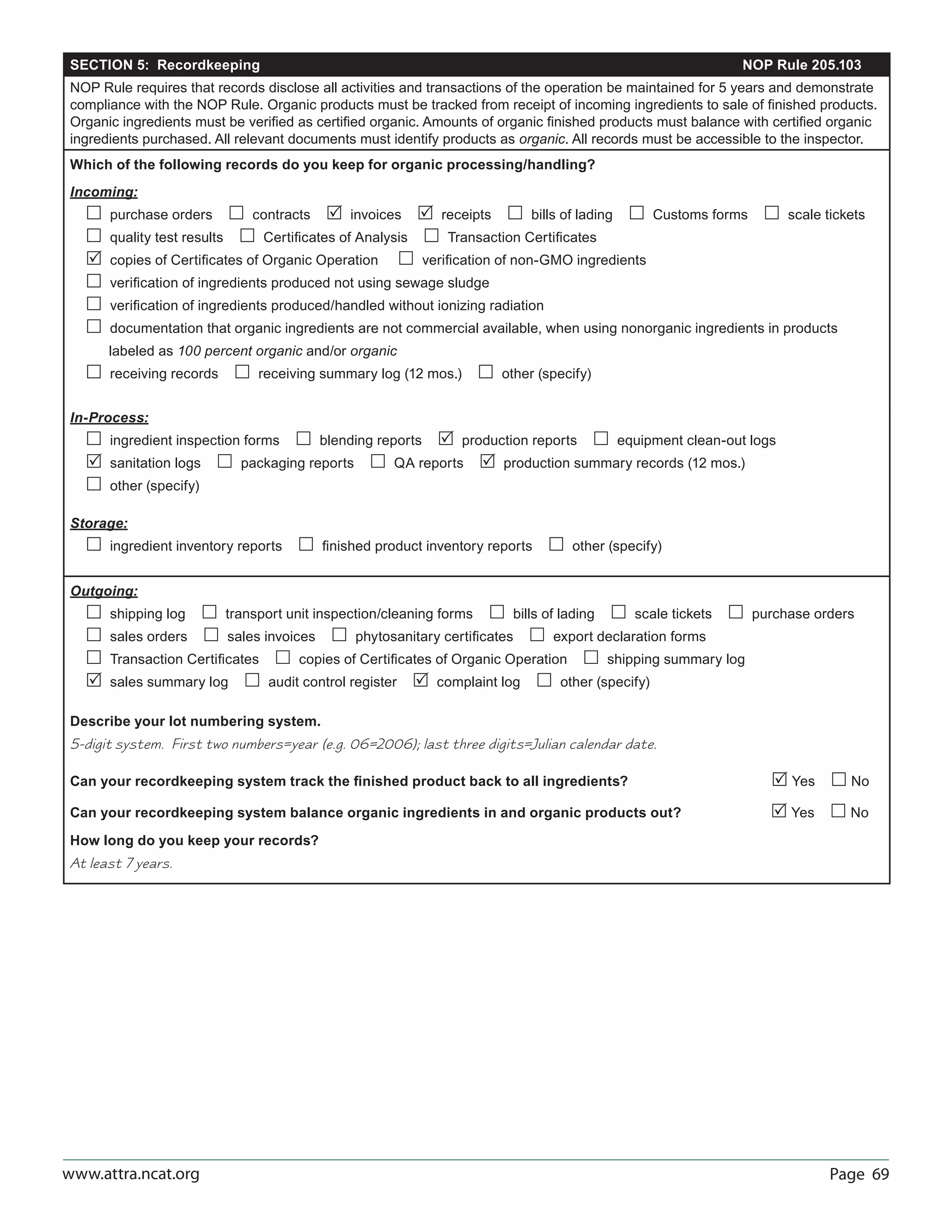 Page 69www.attra.ncat.org
SECTION 5: Recordkeeping NOP Rule 205.103
NOP Rule requires that records disclose all activities and transactions of the operation be maintained for 5 years and demonstrate
compliance with the NOP Rule. Organic products must be tracked from receipt of incoming ingredients to sale of ﬁnished products.
Organic ingredients must be veriﬁed as certiﬁed organic. Amounts of organic ﬁnished products must balance with certiﬁed organic
ingredients purchased. All relevant documents must identify products as organic. All records must be accessible to the inspector.
Which of the following records do you keep for organic processing/handling?
Incoming:
 purchase orders  contracts  invoices  receipts  bills of lading  Customs forms  scale tickets
 quality test results  Certiﬁcates of Analysis  Transaction Certiﬁcates
 copies of Certiﬁcates of Organic Operation  veriﬁcation of non-GMO ingredients
 veriﬁcation of ingredients produced not using sewage sludge
 veriﬁcation of ingredients produced/handled without ionizing radiation
 documentation that organic ingredients are not commercial available, when using nonorganic ingredients in products
labeled as 100 percent organic and/or organic
 receiving records  receiving summary log (12 mos.)  other (specify)
In-Process:
 ingredient inspection forms  blending reports  production reports  equipment clean-out logs
 sanitation logs  packaging reports  QA reports  production summary records (12 mos.)
 other (specify)
Storage:
 ingredient inventory reports  ﬁnished product inventory reports  other (specify)
Outgoing:
 shipping log  transport unit inspection/cleaning forms  bills of lading  scale tickets  purchase orders
 sales orders  sales invoices  phytosanitary certiﬁcates  export declaration forms
 Transaction Certiﬁcates  copies of Certiﬁcates of Organic Operation  shipping summary log
 sales summary log  audit control register  complaint log  other (specify)
Describe your lot numbering system.
5-digit system. First two numbers=year (e.g. 06=2006); last three digits=Julian calendar date.
Can your recordkeeping system track the ﬁnished product back to all ingredients?  Yes  No
Can your recordkeeping system balance organic ingredients in and organic products out?  Yes  No
How long do you keep your records?
At least 7 years.
 