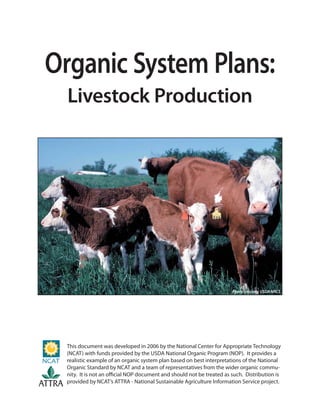 Organic System Plans:
Livestock Production
This document was developed in 2006 by the National Center for Appropriate Technology
(NCAT) with funds provided by the USDA National Organic Program (NOP). It provides a
realistic example of an organic system plan based on best interpretations of the National
Organic Standard by NCAT and a team of representatives from the wider organic commu-
nity. It is not an official NOP document and should not be treated as such. Distribution is
provided by NCAT’s ATTRA - National Sustainable Agriculture Information Service project.
ATTRA
Photo courtesy USDA NRCS
 
