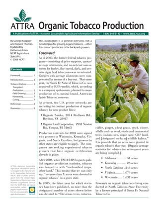 A Publication of ATTRA - National Sustainable Agriculture Information Service • 1-800-346-9140 • www.attra.ncat.org
ATTRA—National Sustainable
Agriculture Information Service
is managed by the National Cen-
ter for Appropriate Technology
(NCAT) and is funded under a
grant from the United States
Department of Agriculture’s Rural
Business-Cooperative Service.
Visit the NCAT Web site (www.
ncat.org/sarc_current.
php) for more informa-
tion on our sustainable
agriculture projects.
ATTRA
Contents
By George Kuepper
and Raeven Thomas,
Updated by
Katherine Adam
NCAT Agriculture
Specialist
© 2008 NCAT
Organic Tobacco Production
This publication is a general overview, not a
detailed plan for growing organic tobacco—either
for contract producers or for backyard growers.
Foreword
As of 2003, the former federal tobacco pro-
gram—consisting of price supports, quotas/
acreage allotments, and no-net-cost assess-
ments for burley, ﬂue-cured, dark, and cer-
tain cigar leaf tobaccos—was terminated.
Growers with acreage allotments were com-
pensated by means of a buy-out. That same
year, the Santa Fe Natural Tobacco Co. was
acquired by RJ Reynolds, which, according
to a company spokesman, planned to move
production of its natural brand, American
Spirit Tobacco, overseas.
At present, two U.S. grower networks are
recruiting for contract production of organic
tobacco for new product lines:
• Organic Smoke, 2014 Redlawn Rd.,
Boydton, VA 23917
• Organic Leaf Cooperative, 2932 Newton
Rd., Viroqua, WI 54665
Production contracts for 2007 were signed
with growers in Wisconsin, Kentucky, Vir-
ginia, and North Carolina, but growers in
other states are eligible to apply. The com-
panies are seeking experienced tobacco
growers that have organic certification
already in place.
After 2003, when USDA/ERS began to pub-
lish organic production statistics, tobacco
was lumped in with “unclassiﬁed crops,
other land.” This means that we can only
say, “no more than X acres were devoted to
organic tobacco” in a given state.
In 2005, the latest year for which statis-
tics have been published, no more than the
designated number of acres shown below
was devoted to “Christmas trees, tobacco,
coffee, ginger, wheat grass, vetch, clover,
alfalfa and rye seed, shade and ornamental
trees, Indian corn, sugar cane, CRP land,
and [designated on-farm] wildlife habitat.”
It is possible that no acres were planted in
organic tobacco that year. [Organic acreage
statistics for tobacco for subsequent years
are being compiled.]
Alabama........... 51 acres
Kentucky .......... 28 acres
North Carolina . 248 acres
Virginia ........ 1,079 acres
Wisconsin ..... 1,637 acres
Research on organic tobacco is being con-
ducted at North Carolina State University
by a former principal of Santa Fe Natural
Tobacco Co.
•
•
•
•
•
Foreword........................... 1
Introduction..................... 2
Tobacco Culture.............. 2
Transplant
Production..................... 2
Field Growing ............... 5
Harvesting..................... 7
Curing............................. 7
References ........................ 8
Resources.......................... 8
 