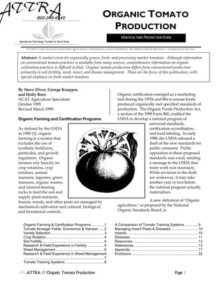 ATTRA // Organic Tomato Production Page 1
By Steve Diver, George Kuepper,
and Holly Born
NCAT Agriculture Specialists
October 1995
Revised March 1999
Organic Farming and Certification Programs
As defined by the USDA
in 1980 (1), organic
farming is a system that
excludes the use of
synthetic fertilizers,
pesticides, and growth
regulators. Organic
farmers rely heavily on
crop rotations, crop
residues, animal
manures, legumes, green
manures, organic wastes,
and mineral-bearing
rocks to feed the soil and
supply plant nutrients.
Insects, weeds, and other pests are managed by
mechanical cultivation and cultural, biological,
and biorational controls.
Organic certification emerged as a marketing
tool during the 1970s and 80s to ensure foods
produced organically met specified standards of
production. The Organic Foods Production Act,
a section of the 1990 Farm Bill, enabled the
USDA to develop a national program of
universal standards,
certification accreditation,
and food labeling. In early
1998, the USDA released a
draft of the new standards for
public comment. Public
opposition to these proposed
standards was vocal, sending
a message to the USDA that
more work was necessary.
While revisions to the draft
are underway, it may take
another year or two before
the national program actually
materializes.
A new definition of "Organic
agriculture," as proposed by the National
Organic Standards Board, is:
800-346-9140
AppropriateTechnology Transfer for Rural Areas
ORGANIC TOMATO
PRODUCTION
Abstract: A market exists for organically grown, fresh- and processing-market tomatoes. Although information
on conventional tomato practices is available from many sources, comprehensive information on organic
cultivation practices is difficult to find. Organic tomato production differs from conventional production
primarily in soil fertility, weed, insect, and disease management. These are the focus of this publication, with
special emphasis on fresh market tomatoes.
ATTRA is the national sustainable agriculture information center funded by the USDA’s Rural Business -- Cooperative Service.
Organic Farming & Certification Programs.............1
Tomato Acreage Yields, Economics & Harvest......2
Variety Selection .....................................................3
Crop Rotation..........................................................4
Soil Fertility..............................................................4
Research & Field Experience in Fertility .................5
Weed Management ................................................6
Research & Field Experience in Weed Management
................................................................................7
Tomato Training Systems.......................................8
A Comparison of Tomato Training Systems..............9
Managing Insect Pests & Diseases ...........................10
Insects .......................................................................10
Diseases....................................................................11
Resources..................................................................13
References ................................................................13
Appendix....................................................................17
Enclosure...................................................................22
HORTICULTURE PRODUCTION GUIDE
 