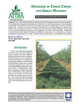 ATTRA is the national sustainable agriculture information service operated by the National Center
for Appropriate Technology, through a grant from the Rural Business-Cooperative Service, U.S.
Department of Agriculture. These organizations do not recommend or endorse products, companies,
or individuals. NCAT has offices in Fayetteville, Arkansas (P.O. Box 3657, Fayetteville, AR 72702),
Butte, Montana, and Davis, California.
By Preston Sullivan
NCAT Agriculture Specialist
July 2003
Abstract: Cover crops could be considered the backbone of any annual cropping system that seeks to be sustainable.
In this publication we summarize the principal uses and benefits of cover crops and green manures. Brief descriptions
and examples are provided for winter cover crops, summer green manures, living mulches, catch crops, and some
forage crops. To impart a sense of the importance of these practices in sustainable farming, we summarize the
effect of cover crops and green manures on: organic matter and soil structure, nitrogen production, soil microbial
activity, nutrient enhancement, rooting action, weed suppression, and soil and water conservation. Management
issues addressed include vegetation management, limitations of cover crops, use in crop rotations, use in pest
management, and economics of cover crops. A selection of print and Web resources are provided for further reading.
OVERVIEW OF COVER CROPS
AND GREEN MANURES
Introduction
Cover crop information abounds.
In the past ten years, the number of
research reports, Extension bulletins,
Experiment Station reports, and popu-
lar press articles on cover crops has in-
creased dramatically. For example, the
third quarter 1998 issue of The Journal
of Soil and Water Conservation contains
17 research reports on cover crops. Sev-
eral excellent field handbooks have also
been written. Consequently, rather
than attempting to address that large
body of information, this publication
serves as an overview of cover crops
and their uses and provides a resource
list. The resource list gives ordering
instructions and prices for readers who
want current information in more de-
tail.
FUNDAMENTALS OF SUSTAINABLE AGRICULTURE
©2003 USDA-NRCS
 