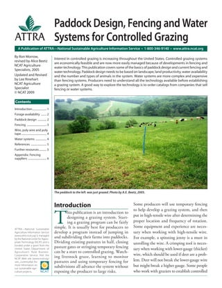 A Publication of ATTRA—National Sustainable Agriculture Information Service • 1-800-346-9140 • www.attra.ncat.org
ATTRA—National Sustainable
Agriculture Information Service
(www.attra.ncat.org) is managed
by the National Center for Appro-
priate Technology (NCAT) and is
funded under a grant from the
United States Department of
Agriculture’s Rural Business-
Cooperative Service. Visit the
NCAT Web site (www.ncat.org/
sarc_current.php) for
more information on
our sustainable agri-
culture projects.
Contents
By Ron Morrow,
revised by Alice Beetz
NCAT Agriculture
Specialists, 2005
Updated and Revised
by Lee Rinehart
NCAT Agriculture
Specialist
© NCAT 2009
Paddock Design, Fencing and Water
Systems for Controlled Grazing
Interest in controlled grazing is increasing throughout the United States. Controlled grazing systems
are economically feasible and are now more easily managed because of developments in fencing and
water technology. This publication covers some of the basics of paddock design and current fencing and
water technology. Paddock design needs to be based on landscape, land productivity, water availability
and the number and types of animals in the system. Water systems are more complex and expensive
than fencing systems. Producers need to understand all the technology available before establishing
a grazing system. A good way to explore the technology is to order catalogs from companies that sell
fencing or water systems.
Introduction..................... 1
Forage availability ........ 2
Paddock design ............. 2
Fencing ............................. 3
Wire, poly wire and poly
tape ..................................... 4
Water systems ................ 4
References ....................... 5
Further resources........... 5
Appendix: Fencing
suppliers ........................... 6
The paddock to the left was just grazed. Photo by A.E. Beetz, 2005.
Introduction
T
his publication is an introduction to
designing a grazing system. Start-
ing a grazing program can be fairly
simple. It is usually best for producers to
develop a program instead of jumping in
and subdividing their farms into paddocks.
Dividing existing pastures in half, closing
pasture gates or stringing temporary fencing
can be a start to controlled grazing. Watch-
ing livestock graze, learning to monitor
pastures and using temporary fencing for
subdivisions all advance the system without
exposing the producer to large risks.
Some producers will use temporary fencing
to help develop a grazing system, and then
put in high-tensile wire after determining the
proper location and frequency of rotation.
Some equipment and experience are neces-
sary when working with high-tensile wire.
For example, a spinning jenny is a must in
unrolling the wire. A crimping tool is neces-
sary when working with lower-gauge (thicker)
wire, which should be used if deer are a prob-
lem. Deer will not break the lower-gauge wire
but might break a higher gauge. Some people
who work with graziers to establish controlled
 
