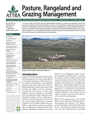 A Publication of ATTRA - National Sustainable Agriculture Information Service • 1-800-346-9140 • www.attra.ncat.org
ATTRA—National Sustainable
Agriculture Information Service
is managed by the National Cen-
ter for Appropriate Technology
(NCAT) and is funded under a
grant from the United States
Department of Agriculture’s Rural
Business-Cooperative Service.
Visit the NCAT Web site (www.
ncat.org/sarc_current.
php) for more informa-
tion on our sustainable
agriculture projects.
ATTRA
Contents
By Lee Rinehart
NCAT Program
Specialist
© 2006 NCAT
Updated Nov. 2008
Pasture, Rangeland and
Grazing Management
Introduction
Pasture is the basis of any livestock opera-
tion that purports to be truly sustainable. It
is especially important as the livestock sec-
tor continues to experience extraordinarily
high fuel and other input costs. Pasture-
based production systems offer farmers and
ranchers the ability to let the ruminant’s
environment and immune system work
together, thereby gaining an acceptable
level of production while naturally main-
taining the integrity of the ecological con-
nections between ruminants, the soil and
the pasture plants. Ruminants on pasture
experience fewer health problems due par-
tially to reduced stress, whereas ruminants
that are subjected to conﬁnement have their
digestive physiology running at top speed
with the use of high-grain rations. Grain-
fed ruminants typically require treatment
for maladies such as acidosis, mastitis and
respiratory disease due to the fact that their
immune systems have been seriously com-
promised. A singular focus on productivity
often causes more problems than a systems
approach. A well-planned and managed
pasture-based operation can maintain rea-
sonable production, reduce input costs and
achieve a positive economic return, given a
well-conceived marketing plan.
Much of the grazing land in the United
States can be used more efﬁciently for live-
stock grazing. For instance, U.S. Depart-
ment of Agriculture Agricultural Research
Service scientists have utilized wheat pas-
ture and old world bluestem perennial
In a time of high-cost inputs, pasture-based livestock production systems can naturally maintain soil
and plant integrity while growing healthy ruminants. This publication proﬁles the general types of
pastures and rangelands and offers information about management and expected yields. Weed man-
agement strategies are also discussed and tips are offered to rehabilitate depleted land. Issues in graz-
ing management, such as paddock development, plant selection, drought and plant toxicosis, are also
discussed. Resources and references are also presented.
Introduction........................ 1
Temperate pasture........... 2
Rangeland............................ 2
Managing soil and
forage resources................ 3
Intake, sward density
and grazing period........... 5
Legumes and soil
fertility................................... 5
Stocking rate....................... 5
Ecological weed
management
in pastures ........................... 6
Multispecies grazing ....... 7
Pasture renovation
and establishment............ 8
Rotational grazing
and paddock size............10
Overgrazing ...................... 12
Plant species and
systems for extending
the grazing season......... 12
Prescribed grazing
on rangeland.................... 13
Developing a grazing
management plan on
rangeland...........................14
Managing for drought .. 15
Plant toxicity.....................16
Summary............................18
References.........................18
Further Resources ..........19
Photo by Lee Rinehart, NCAT
Sheep on native range in southwestern Montana.
 