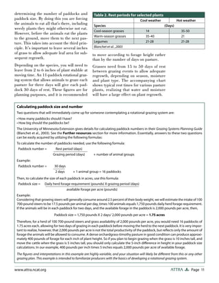 Page 11ATTRAwww.attra.ncat.org
determining the number of paddocks and
paddock size. By doing this you are forcing
the animals to eat all that’s there, including
weedy plants they might otherwise not eat.
However, before the animals eat the plants
to the ground, move them to the next pas-
ture. This takes into account the third prin-
ciple. It’s important to leave several inches
of grass to allow adequate leaf area for sub-
sequent regrowth.
Depending on the species, you will need to
leave from 2 to 6 inches of plant stubble at
moving time. An 11-paddock rotational graz-
ing system that allows animals to graze each
pasture for three days will give each pad-
dock 30 days of rest. These ﬁgures are for
planning purposes, and it is recommended
to move according to forage height rather
than by the number of days on pasture.
Grasses need from 15 to 50 days of rest
between grazing events to allow adequate
regrowth, depending on season, moisture
and plant type. The accompanying chart
shows typical rest times for various pasture
plants, realizing that water and moisture
will have a large effect on plant regrowth.
Table 2. Rest periods for selected plants
Cool weather Hot weather
Species (Days)
Cool-season grasses 14 35-50
Warm-season grasses 35-40 21
Legumes 21-28 21-28
Blanchet et al. ,2003
Calculating paddock size and number
Two questions that will immediately come up for someone contemplating a rotational grazing system are:
• How many paddocks should I have?
• How big should the paddocks be?
The University of Minnesota Extension gives details for calculating paddock numbers in their Grazing Systems Planning Guide
(Blanchet et al., 2003). See the Further resources section for more information. Essentially, answers to these two questions
can be easily acquired by utilizing the following formulas:
To calculate the number of paddocks needed, use the following formula:
Paddock number = Rest period (days)
Grazing period (days) + number of animal groups
Example:
Paddock number = 30 days
2 days + 1 animal group = 16 paddocks
Then, to calculate the size of each paddock in acres, use this formula:
Paddock size = Daily herd forage requirement (pounds) X grazing period (days)
available forage per acre (pounds)
Example:
Considering that growing steers will generally consume around 2.5 percent of their body weight, we will estimate the intake of 100
700-pound steers to be 17.5 pounds per animal per day, times 100 animals equals 1,750 pounds daily herd forage requirement.
If the animals will be in each paddock for two days, and the available forage in the paddock is 2,000 pounds per acre, then,
Paddock size = 1,750 pounds X 2 days/ 2,000 pounds per acre = 1.75 acres
Therefore, for a herd of 100 700-pound steers and grass availability of 2,000 pounds per acre, you would need 16 paddocks of
1.75 acres each, allowing for two days of grazing in each paddock before moving the herd to the next paddock. It is very impor-
tant to realize, however, that 2,000 pounds per acre is not the total productivity of the paddock, but reﬂects only the amount of
forage the animals will be allowed to consume. A dense orchardgrass-timothy pasture in good condition can produce approxi-
mately 400 pounds of forage for each inch of plant height. So if you plan to begin grazing when the grass is 10 inches tall, and
move the cattle when the grass is 5 inches tall, you should only calculate the 5-inch diﬀerence in height in your paddock size
calculations. In our example, 400 pounds per inch times 5 inches equals 2,000 pounds per acre of available forage.
The ﬁgures and interpretations in this example are highly variable, and your situation will likely be diﬀerent from this or any other
grazing plan. This example is intended to familiarize producers with the basics of developing a rotational grazing system.
 