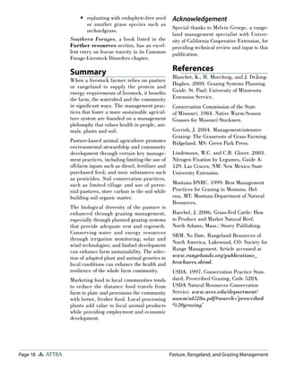 Page 18 ATTRA Pasture, Rangeland, and Grazing Management
replanting with endophyte-free seed
or another grass species such as
orchardgrass.
Southern Forages, a book listed in the
Further resources section, has an excel-
lent entry on fescue toxicity in its Common
Forage-Livestock Disorders chapter.
Summary
When a livestock farmer relies on pasture
or rangeland to supply the protein and
energy requirements of livestock, it beneﬁts
the farm, the watershed and the community
in signiﬁcant ways. The management prac-
tices that foster a more sustainable agricul-
ture system are founded on a management
philosophy that values health in people, ani-
mals, plants and soil.
Pasture-based animal agriculture promotes
environmental stewardship and community
development through certain key manage-
ment practices, including limiting the use of
off-farm inputs such as diesel, fertilizer and
purchased feed; and toxic substances such
as pesticides. Soil conservation practices,
such as limited tillage and use of peren-
nial pastures, store carbon in the soil while
building soil organic matter.
The biological diversity of the pasture is
enhanced through grazing management,
especially through planned grazing systems
that provide adequate rest and regrowth.
Conserving water and energy resources
through irrigation monitoring; solar and
wind technologies; and biofuel development
can enhance farm sustainability. The selec-
tion of adapted plant and animal genetics to
local conditions can enhance the health and
resilience of the whole farm community.
Marketing food to local communities tends
to reduce the distance food travels from
farm to plate and provisions the community
with better, fresher food. Local processing
plants add value to local animal products
while providing employment and economic
development.
• Acknowledgement
Special thanks to Melvin George, a range-
land management specialist with Univer-
sity of California Cooperative Extension, for
providing technical review and input to this
publication.
References
Blanchet, K., H. Moechnig, and J. DeJong-
Hughes. 2003. Grazing Systems Planning
Guide. St. Paul: University of Minnesota
Extension Service.
Conservation Commission of the State
of Missouri. 1984. Native Warm-Season
Grasses for Missouri Stockmen.
Gerrish, J. 2004. Management-intensive
Grazing: The Grassroots of Grass Farming.
Ridgeland, MS: Green Park Press.
Lindemann, W.C. and C.R. Glover. 2003.
Nitrogen Fixation by Legumes, Guide A-
129. Las Cruces, NM: New Mexico State
University Extension.
Montana DNRC. 1999. Best Management
Practices for Grazing in Montana. Hel-
ena, MT: Montana Department of Natural
Resources.
Ruechel, J. 2006. Grass-Fed Cattle: How
to Produce and Market Natural Beef.
North Adams, Mass.: Storey Publishing.
SRM. No Date. Rangeland Resources of
North America. Lakewood, CO: Society for
Range Management. Article accessed at
www.rangelands.org/publications_
brochures.shtml.
USDA. 1997. Conservation Practice Stan-
dard, Prescribed Grazing, Code 528A.
USDA Natural Resources Conservation
Service. www.aces.edu/department/
aawm/al528a.pdf#search=’prescribed
%20grazing’
 