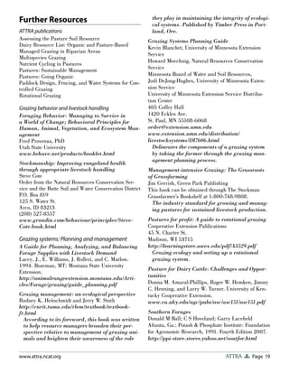 Page 19ATTRAwww.attra.ncat.org
Further Resources
ATTRA publications
Assessing the Pasture Soil Resource
Dairy Resource List: Organic and Pasture-Based
Managed Grazing in Riparian Areas
Multispecies Grazing
Nutrient Cycling in Pastures
Pastures: Sustainable Management
Pastures: Going Organic
Paddock Design, Fencing, and Water Systems for Con-
trolled Grazing
Rotational Grazing
Grazing behavior and livestock handling
Foraging Behavior: Managing to Survive in
a World of Change; Behavioral Principles for
Human, Animal, Vegetation, and Ecosystem Man-
agement
Fred Provenza, PhD
Utah State University
www.behave.net/products/booklet.html
Stockmanship: Improving rangeland health
through appropriate livestock handling
Steve Cote
Order from the Natural Resources Conservation Ser-
vice and the Butte Soil and Water Conservation District
P.O. Box 819
125 S. Water St.
Arco, ID 83213
(208) 527-8557
www.grandin.com/behaviour/principles/Steve-
Cote.book.html
Grazing systems: Planning and management
A Guide for Planning, Analyzing, and Balancing
Forage Supplies with Livestock Demand
Lacey, J., E. Williams, J. Rolleri, and C. Marlow.
1994. Bozeman, MT: Montana State University
Extension.
http://animalrangeextension.montana.edu/Arti-
cles/Forage/grazing/guide_planning.pdf
Grazing management: an ecological perspective
Rodney K. Heitschmidt and Jerry W. Stuth
http://cnrit.tamu.edu/rlem/textbook/textbook-
fr.html
According to its foreword, this book was written
to help resource managers broaden their per-
spective relative to management of grazing ani-
mals and heighten their awareness of the role
they play in maintaining the integrity of ecologi-
cal systems. Published by Timber Press in Port-
land, Ore.
Grazing Systems Planning Guide
Kevin Blanchet, University of Minnesota Extension
Service
Howard Moechnig, Natural Resources Conservation
Service
Minnesota Board of Water and Soil Resources,
Jodi DeJong-Hughes, University of Minnesota Exten-
sion Service
University of Minnesota Extension Service Distribu-
tion Center
405 Coffey Hall
1420 Eckles Ave.
St. Paul, MN 55108-6068
order@extension.umn.edu
www.extension.umn.edu/distribution/
livestocksystems/DI7606.html
Delineates the components of a grazing system
by taking the farmer through the grazing man-
agement planning process.
Management-intensive Grazing: The Grassroots
of Grassfarming
Jim Gerrish, Green Park Publishing
This book can be obtained through The Stockman
Grassfarmer’s Bookshelf at 1-800-748-9808.
The industry standard for growing and manag-
ing pastures for sustained livestock production.
Pastures for proﬁt: A guide to rotational grazing
Cooperative Extension Publications
45 N. Charter St.
Madison, WI 53715
http://learningstore.uwex.edu/pdf/A3529.pdf
Grazing ecology and setting up a rotational
grazing system.
Pasture for Dairy Cattle: Challenges and Oppor-
tunities
Donna M. Amaral-Phillips, Roger W. Hemken, Jimmy
C. Henning, and Larry W. Turner. University of Ken-
tucky Cooperative Extension.
www.ca.uky.edu/agc/pubs/asc/asc151/asc151.pdf
Southern Forages
Donald M Ball; C S Hoveland; Garry Laceﬁeld
Altanta, Ga.: Potash & Phosphate Institute: Foundation
for Agronomic Research, 1991. Fourth Edition 2007.
http://ppi-store.stores.yahoo.net/soutfor.html
 