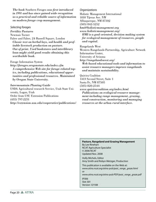 Page 20 ATTRA
Pasture, Rangeland and Grazing Management
By Lee Rinehart
NCAT Agriculture Specialist
© 2006 NCAT
Updated Nov. 2008
Holly Michels, Editor
Amy Smith and Robyn Metzger, Production
This publication is available on the Web at:
www.attra.ncat.org/attra-pub/past_range_graze.html
or
www.attra.ncat.org/attra-pub/PDF/past_range_graze.pdf
IP306
Slot 301
Version 121108
The book Southern Forages was ﬁrst introduced
in 1991 and has since gained wide recognition
as a practical and reliable source of information
on modern forage crop management.
Selecting forages
Fertility Pastures
Newman Turner
Faber and Faber, 24 Russell Square, London
Classic text on herbal lays, soil health and prof-
itable livestock production on pasture.
Out of print. Used bookstores and interlibrary
loan might yield good results obtaining this
worthwhile book.
Forage Information System
http://forages.oregonstate.edu/index.cfm
A comprehensive Web site for forage-related top-
ics, including publications, educational oppor-
tunities and professional resources. Maintained
by Oregon State University.
Intermountain Planting Guide
USDA Agricultural research Service, Utah State Uni-
versity, Logan, Utah
Order from USU Extension Publications
(435) 797-2251
http://extension.usu.edu/cooperative/publications/
Organizations
Holistic Management International
1010 Tijeras Ave. NW
Albuquerque, NM 87102
(505) 842-5252
hmi@holisticmanagement.org
www.holisticmanagement.org/
HMI is a goal-oriented, decision-making system
for ecological management of resources, people
and capital.
Rangelands West
Western Rangelands Partnership, Agriculture Network
Information Center,
University of Arizona
http://rangelandswest.org/
Web-based educational tools and information to
assist resource managers improve rangelands
and maintain sustainability.
Quivira Coalition
1413 Second Street, Suite 1
Santa Fe, NM 87505
(505) 820-2544
www.quiviracoalition.org/index.html
Publications on ecological resource manage-
ment including range management, grazing,
road construction, monitoring and managing
resources at the urban-rural interface.
 
