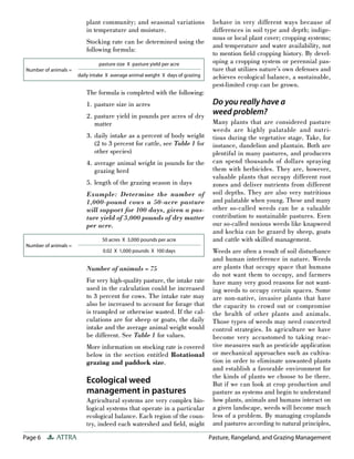 Page 6 ATTRA Pasture, Rangeland, and Grazing Management
plant community; and seasonal variations
in temperature and moisture.
Stocking rate can be determined using the
following formula:
The formula is completed with the following:
1. pasture size in acres
2. pasture yield in pounds per acres of dry
matter
3. daily intake as a percent of body weight
(2 to 3 percent for cattle, see Table 1 for
other species)
4. average animal weight in pounds for the
grazing herd
5. length of the grazing season in days
Example: Determine the number of
1,000-pound cows a 50-acre pasture
will support for 100 days, given a pas-
ture yield of 3,000 pounds of dry matter
per acre.
Number of animals = 75
For very high-quality pasture, the intake rate
used in the calculation could be increased
to 3 percent for cows. The intake rate may
also be increased to account for forage that
is trampled or otherwise wasted. If the cal-
culations are for sheep or goats, the daily
intake and the average animal weight would
be different. See Table 1 for values.
More information on stocking rate is covered
below in the section entitled Rotational
grazing and paddock size.
Ecological weed
management in pastures
Agricultural systems are very complex bio-
logical systems that operate in a particular
ecological balance. Each region of the coun-
try, indeed each watershed and ﬁeld, might
behave in very different ways because of
differences in soil type and depth; indige-
nous or local plant cover; cropping systems;
and temperature and water availability, not
to mention ﬁeld cropping history. By devel-
oping a cropping system or perennial pas-
ture that utilizes nature’s own defenses and
achieves ecological balance, a sustainable,
pest-limited crop can be grown.
Do you really have a
weed problem?
Many plants that are considered pasture
weeds are highly palatable and nutri-
tious during the vegetative stage. Take, for
instance, dandelion and plantain. Both are
plentiful in many pastures, and producers
can spend thousands of dollars spraying
them with herbicides. They are, however,
valuable plants that occupy different root
zones and deliver nutrients from different
soil depths. They are also very nutritious
and palatable when young. These and many
other so-called weeds can be a valuable
contribution to sustainable pastures. Even
our so-called noxious weeds like knapweed
and kochia can be grazed by sheep, goats
and cattle with skilled management.
Weeds are often a result of soil disturbance
and human interference in nature. Weeds
are plants that occupy space that humans
do not want them to occupy, and farmers
have many very good reasons for not want-
ing weeds to occupy certain spaces. Some
are non-native, invasive plants that have
the capacity to crowd out or compromise
the health of other plants and animals.
Those types of weeds may need concerted
control strategies. In agriculture we have
become very accustomed to taking reac-
tive measures such as pesticide application
or mechanical approaches such as cultiva-
tion in order to eliminate unwanted plants
and establish a favorable environment for
the kinds of plants we choose to be there.
But if we can look at crop production and
pasture as systems and begin to understand
how plants, animals and humans interact on
a given landscape, weeds will become much
less of a problem. By managing croplands
and pastures according to natural principles,
Number of animals =
pasture size X pasture yield per acre
daily intake X average animal weight X days of grazing
Number of animals =
50 acres X 3,000 pounds per acre
0.02 X 1,000 pounds X 100 days
 
