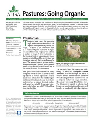 A Publication of ATTRA - National Sustainable Agriculture Information Service • 1-800-346-9140 • www.attra.ncat.org
ATTRA - National Sustainable
Agriculture Information Service
is managed by the National Cen-
ter for Appropriate Technology
(NCAT) and is funded under a
grant from the United States
Department of Agriculture’s
Rural Business-Cooperative Ser-
vice. Visit the NCAT Web site
(www.ncat.org/agri.
html) for more informa-
tion on our sustainable
agriculture projects.
ATTRA
By George L. Kuepper
and Alice E. Beetz
NCAT Agriculture
Specialists
© NCAT 2006
Pastures: Going Organic
This publication is an introduction to regulations related to organic pasture and rangeland in the United
States. Organically certiﬁed land is described under The National Organic Program, including activities
and materials that are allowed or prohibited. Fertility, weed, and insect pest management issues are
brieﬂy addressed. Organic integrity is discussed, including records required to demonstrate compliance
with the National Organic Standards. References and resources follow the narrative.
Introduction
T
his publication covers the major con-
cepts and issues associated with the
organic management of pasture and
range. The focus is on compliance with
U.S. National Organic Standards that gov-
ern use of the word “organic” in relation
to pasture or range. A brief explanation of
the biological basis of organic pasture/range
management is followed by speciﬁc informa-
tion about materials that can and cannot be
used. The organic integrity section outlines
how to ensure that a pasture is not contami-
nated with prohibited materials and how to
document measures that ensure this.
This publication does not contain every-
thing one needs to know in order to man-
age a ranch or pasture organically. There is
much more information that will be impor-
tant to speciﬁc circumstances. More infor-
mation on how to manage livestock, pasture
and range is available from many other
sources, including several ATTRA publica-
tions listed within.
The National Center for Appropriate Tech-
nology (NCAT) offers an Organic Livestock
Workbook, available through the ATTRA
Project. It offers a more detailed treatment
of what is required and recommended for
an organic pasture or range operation.
Readers are encouraged to obtain a copy.
The Workbook is a guide to all aspects of
livestock production that must be addressed
in order to comply with federal regulations.
The National Organic Standard deﬁnes pasture as land used for livestock grazing that is managed
to provide feed value and maintain or improve soil, water, and vegetative resources [section 205.2].
Land is not pasture when any of the following are dominant characteristics:
• It is a drylot • It is denuded of vegetation • It is overgrazed
Ruminants must have access to pasture, according to the Organic Rule [section 205.239(a)(2)],
and managers have the responsibility to maintain the ecological integrity of the pasture resource
with proper grazing management. Certiﬁed organic hay is appropriate if the animals must be
oﬀ pasture for management reasons. See the National Organic Standard for more information.
www.ams.usda.gov/nop/indexNet.htm
Dense, diverse pastures produce healthy animals.
Photo by Linda Coﬀey, NCAT.
Introduction..................... 1
What Does “Organic”
Mean?................................. 2
Organic as a Biological
System................................ 2
Organic Integrity.......... 14
Conclusion......................18
References ...................... 19
Further Resources........ 19
Deﬁnition: Pasture
 