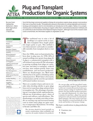 A Publication of ATTRA - National Sustainable Agriculture Information Service • 1-800-346-9140 • www.attra.ncat.org
ATTRA - National Sustainable
Agriculture Information Service
is managed by the National Cen-
ter for Appropriate Technology
(NCAT) and is funded under a
grant from the United States
Department of Agriculture’s
Rural Business-Cooperative
Service. Visit the NCAT Web site
(www.ncat.org/agri.
html) for more informa-
tion on our sustainable
agriculture projects. ����
ATTRA
Contents
By Lane Greer
Updated by
Katherine L. Adam
NCAT Agriculture
Specialist
© NCAT 2005
Plug and Transplant
Production for Organic Systems
T
he traditional way to raise a lot of
seedlings is to sprout seeds in trays,
then transplant these fragile plants
into larger packs or pots. This method is
very labor-intensive and results in consider-
able mortality from transplant shock or root
loss.
Since the 1980s, most seed germination has
been done in plug trays; by 1998, 81% of
annual seedlings were grown from plugs.(1)
A plug is a containerized transplant with a
self-enclosed root system.(2) The advantages
to growing seedlings from plugs are many:
less time and labor to transplant, reduced
root loss, more uniform growth, faster crop
establishment, and increased production.
There are disadvantages, too. Much more
attention has to be paid to scheduling and to
cultural practices. While labor is decreased,
mechanization and the need for specialized,
well-trained workers increases.
There are a number of pros and cons to con-
sider when deciding whether to grow plugs
from seed or to purchase plugs and grow them
to transplant size. The advantages of produc-
ing one’s own plugs include rapid production,
efﬁcient use of greenhouse space, choice of
species and cultivars, and self-reliance. The
disadvantages can include extra labor to han-
dle an exacting crop and increased heating
costs in winter (since plugs are quite sensi-
tive to temperature ﬂuctuations). According
to Kessler and Behe (3):
The decision should be based partially on
market considerations, labor availability and
expertise, the number of plants to be produced,
the cost per plug, and the specialized equip-
ment and facilities required. This investment
is often not economically practical unless pro-
duction is large or plugs are marketed to other
growers. For most small to medium sized grow-
ers, especially [beginners], it is often more
economical to purchase…plugs from special-
ized growers and concentrate on producing ﬁn-
ished containers. The issue of grow versus pur-
chase should be reviewed periodically as the
needs and facilities of the grower change.
The basic considerations in plug production
include:
Container size
Media
•
•
Since the few large commercial suppliers of plugs do not produce organic plugs, growers must produce
their own or buy them locally. This publication presents information on raising vegetable and ornamen-
tal plugs and transplants, but it is not intended as an introduction to the subject. Rather, it is a comple-
mentary piece of information, focusing on organic rather than conventional production methods and
on conformity to the Final Rule of the National Organic Program. Although much of the research cited
covers ornamentals, the information applies to vegetables as well.
Photo by Peggy Greb, USDA ARS.
Containers ........................ 2
Media.................................. 4
Equipment:
Seeders .............................. 5
Nutrition: Organic
Fertilizers for Container
Systems.............................. 5
Recent Research
on Fertilization................ 6
Irrigation ........................... 7
Recent Research
on Irrigation ..................... 7
Lighting and Growth
Regulation ........................ 8
Scheduling:
Holding Plugs.................. 9
Pest Management.......... 9
References ...................... 11
SARE Farmer/Rancher
Research .......................... 12
Further Reading............ 12
Web Sites......................... 13
Suppliers
of Plug Trays................... 13
Suppliers
of Seeders ....................... 14
 