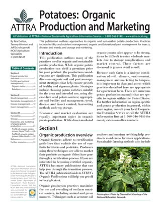 A Publication of ATTRA—National Sustainable Agriculture Information Service • 1-800-346-9140 • www.attra.ncat.org
ATTRA—National Sustainable
Agriculture Information Service
(www.ncat.attra.org) is managed
by the National Center for Appro-
priate Technology (NCAT) and is
funded under a grant from the
United States Department of
Agriculture’s Rural Business-
Cooperative Service. Visit the
NCAT Web site (www.ncat.org/
sarc_current.php) for
more information on
our sustainable agri-
culture projects.
Potatoes: Organic
Production and Marketing
By Rex Dufour,
Tammy Hinman and
Jeﬀ Schahczenski
NCAT Agriculture
Specialists
© 2009 NCAT
Table of Contents
Section I:
Organic production
overview...................................1
Fertility and nutrient
management..........................3
Organic matter ...................4
Rotations...............................4
Section II..................................9
Weed management.............9
Nematode management...9
Disease management...... 10
Insect management...........14
Section III ............................. 21
Harvesting............................ 21
Storage................................... 23
Economics and marketing
of organic potato
production ........................... 23
Proﬁle of organic potato
grower: Gene Thiel......... 26
Proﬁle of organic potato
grower: Mike Heath........ 30
References.............................31
Further resources............... 33
This publication outlines approaches to organic and sustainable potato production. Practices
include fertility and nutrient management; organic and biorational pest management for insects,
diseases and weeds; and storage and marketing.
analyses and nutrient crediting help pro-
ducers avoid excess fertilizer applications.
Sustainable farming methods also include
Potato plant. Photo by Dianne Earl. Courtesy of the
National Education Network.
Organic production overview
Organic farmers adhere to certification
guidelines that exclude the use of syn-
thetic fertilizers and pesticides. Producers
using these techniques are able to market
their products as organic if they have gone
through a certiﬁcation process. If you are
interested in becoming certiﬁed organic,
ATTRA has many publications that can
help you through the transition process.
The ATTRA publication Guide to ATTRA’s
Organic Publications will help you get off
to the right start.
Organic production practices maximize
the use and recycling of on-farm nutri-
ent sources, including animal and green
manures. Techniques such as accurate soil
Section I
Introduction
This publication outlines many of the
practices used in organic and sustainable
potato production. While organic potato
production can yield a premium price
for your product, the production consid-
erations are signiﬁcant. This publication
discusses organic soil and pest manage-
ment strategies that help ensure growth
of healthy and vigorous plants. Strategies
include choosing potato varieties suitable
for the area and intended use; using dis-
ease-free seed potato sources; appropri-
ate soil fertility and management; weed,
disease and insect control; harvesting
methods and crop storage.
Economic and market evaluation are
equally important topics in organic
potato production. While direct-marketed
organic potato sales appear to be strong,
it can be difﬁcult to enter wholesale mar-
kets due to storage complications and
market control. These factors are
discussed in greater detail as well.
Because each farm is a unique combi-
nation of soil, climate, environment,
management and marketing techniques,
it is important to plan and assess which
practices described here are appropriate
for a particular farm. There are numerous
potato production manuals that are spe-
ciﬁc to regions within the United States.
For further information on region-speciﬁc
and potato production in general, within
your region, consult your local Coopera-
tive Extension Service or call the ATTRA
information line at 1-800-346-9140 for
county extension ofﬁce contacts.
 