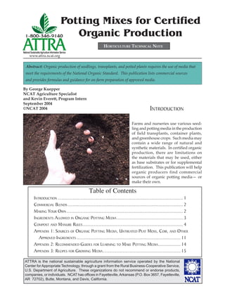 ATTRA is the national sustainable agriculture information service operated by the National
Center for Appropriate Technology, through a grant from the Rural Business-Cooperative Service,
U.S. Department of Agriculture. These organizations do not recommend or endorse products,
companies, or individuals. NCAT has ofﬁces in Fayetteville,Arkansas (P.O. Box 3657, Fayetteville,
AR 72702), Butte, Montana, and Davis, California.
National SustainableAgriculture Information Service
www.attra.ncat.org
Potting Mixes for Certified
Organic Production
INTRODUCTION
Farms and nurseries use various seed-
ling and potting media in the production
of ﬁeld transplants, container plants,
and greenhouse crops. Such media may
contain a wide range of natural and
synthetic materials. In certiﬁed organic
production, there are limitations on
the materials that may be used, either
as base substrates or for supplemental
fertilization. This publication will help
organic producers find commercial
sources of organic potting media— or
make their own.
Abstract: Organic production of seedlings, transplants, and potted plants requires the use of media that
meet the requirements of the National Organic Standard. This publication lists commercial sources
and provides formulas and guidance for on-farm preparation of approved media.
By George Kuepper
NCAT Agriculture Specialist
and Kevin Everett, Program Intern
September 2004
©NCAT 2004
Table of Contents
INTRODUCTION .................................................................................................... 1
COMMERCIAL BLENDS ............................................................................................ 2
MAKING YOUR OWN............................................................................................. 2
INGREDIENTS ALLOWED IN ORGANIC POTTING MEDIA.....................................................3
COMPOST AND MANURE RULES................................................................................4
APPENDIX 1: SOURCES OF ORGANIC POTTING MEDIA, UNTREATED PEAT MOSS, COIR, AND OTHER
APPROVED INGREDIENTS ................................................................................... 11
APPENDIX 2: RECOMMENDED GUIDES FOR LEARNING TO MAKE POTTING MEDIA..................14
APPENDIX 3: RECIPES FOR GROWING MEDIA..............................................................15
HORTICULTURE TECHNICAL NOTE
 