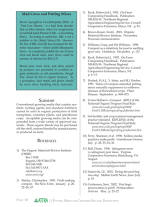 PAGE 10 //POTTING MIXES FOR CERTIFIED ORGANIC PRODUCTION
Mad Cows and Potting Mixes
Bovine Spongiform Encephalopathy (BSE), or
“Mad Cow Disease,” is a fatal brain disorder
that can infect humans, where it is recognized as
Creutzfeldt-Jakob Disease (CJD)—a devastating
illness. According to authorities, BSE is not a
problem in the United States.(26) However,
the fear of BSE and CJD has prompted the De-
meter Association—which certifies Biodynamic
farms—to completely prohibit the use of bone
meal and blood meal, since these could be
avenues of infection for BSE.(27)
Blood meal, bone meal, and other animal
by-products are permitted in certified or-
ganic production as soil amendments, though
they cannot be fed to organic livestock. As
a precaution, dust masks and gloves should
be worn when handling these materials.
SUMMARY
Conventional growing media that contain syn-
thetic wetting agents and standard fertilizers
cannot be used in organic production of ﬁeld
transplants, container plants, and greenhouse
crops. Acceptable growing media can be com-
pounded from a wide variety of approved ma-
terials. These organic blends may be purchased
off-the-shelf, custom-blended by manufacturers,
or produced on-farm.
REFERENCES
1) The Organic Materials Review Institute
(OMRI)
Box 11558
Eugene, OR 97440-3758
541-343-7600
541-343-8971 FAX
info@omri.org
www.omri.org/
2) Shirley, Christopher. 1995. Proﬁt making
compost. The New Farm. January. p. 20,
22–26, 47.
3) Rynk, Robert (ed.). 1992. On-Farm
Composting Handbook. Publication
NRAES-54. Northeast Regional
Agricultural Engineering Service, Cornell
Cooperative Extension, Ithaca, NY. p. 81.
4) Brown-Rosen, Emily. 2001. Organic
Materials Review Institute. November.
Personal communication.
5) Williams, Greg, and Pat Williams. 1998.
Compost as a substitute for peat in seedling
grow mix. HortIdeas. December. p. 137.
6) Rynk, Robert (ed.). 1992. On-Farm
Composting Handbook. Publication
NRAES-54. Northeast Regional
Agricultural Engineering Service, Cornell
Cooperative Extension, Ithaca, NY.
p. 6−13.
7) Hoitink, H.A.J., Y. Inbar, and M.J. Boehm.
1991. Status of compost-amended potting
mixes naturally suppressive to soilborne
diseases of ﬂoricultural crops. Plant
Disease. September. p. 869–873.
8) Terms Deﬁned—Compost. §205.2 of the
National Organic Program Final Rule.
www.ams.usda.gov/nop/nop2000/
Final%20Rule/regtext/reg-deﬁnition.htm
9) Soil fertility and crop nutrient management
practice standard. §205.203(1) of the
National Organic Program Final Rule.
www.ams.usda.gov/nop/nop2000/
Final%20Rule/regtext/reg-production.htm
10) Ferry, Shannen, et al. 1998. Soilless media:
practices make proﬁt. Greenhouse Grower.
July. p. 28, 33–34, 36.
11) Relf, Diane. 1996. Sphagnum moss
vs sphagnum peat moss. Virginia
Cooperative Extension, Blacksburg, VA.
August.
www.ext.vt.edu/departments/envirohort/
articles/misc/sphagnum.html
12) Sadowski, I.E. 2001. Doing the peat bog
two-step. Mother Earth News. June−July.
p. 18.
13) Grohmann, Sissi. 2002. Peat bogs:
preservation or peril? Permaculture
Activist. May. p. 23–27.
 
