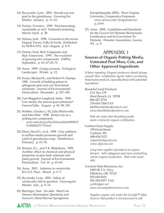 // POTTING MIXES FOR CERTIFIED ORGANIC PRODUCTION PAGE 11
14) Byczynski, Lynn. 2003. Should you use
peat in the greenhouse. Growing For
Market. January. p. 11–12.
15) Fowler, Veronica. 1999. Peat harvesting:
sustainable or not? National Gardening.
March–April. p. 28.
16) Nelson, Josh. 1998. Coconuts to the rescue.
Organic Farms, Folks & Foods (Published
by NOFA-NY). July–August. p. 8–9.
17) Hulme, Fred, Rick Vulgamott, and
Rick Vetanovetz. 1999. The evolution
of growing mix components. GMPro.
September. p. 65, 67–69, 71.
18) Anon. 1999. Going coconuts. Ecological
Landscaper. Winter. p. 12.
19) Evans, Michael R., and Robert H. Stamps.
1996. Growth of bedding plants in
sphagnum peat and coir dust-based
substrates. Journal of Environmental
Horticulture. December. p. 187–190.
20) Van Meggelen-Laagland, Incke. 1996.
Coir media: the newest peat substitute?
GrowerTalks. August. p. 96, 98, 103.
21) Webber, Charles L. III, Julia Whitworth,
and John Dole. 1998. Kenaf core as a
potting mix component.
www.nalusda.gov/ttic/tektran/data/000007/
97/0000079779.html
22) Ehret, David L. et al. 1998. Clay addition
to soilless media promotes growth and
yield of greenhouse crops. HortScience.
February. p. 67–70.
23) Warren, S.L., and T.E. Bilderback. 1992.
Arcillite: effect on chemical and physical
properties of pine bark substrate and
plant growth. Journal of Environmental
Horticulture. Vol. 10. p. 63–69.
24) Anon. 2001. Asbestos in vermiculite.
B.U.G.S. Flyer. March. p. 6−7.
25) Byczinski, Lynn. 2001. Safety of
vermiculite still in question. Growing for
Market. July. p. 9, 14.
26) Barringer, Sam. No date. Mad Cow
Disease Information: Questions and
Answers About Bovine Spongiform
Encephalopathy (BSE). West Virginia
University, Cooperative Extension.
www.caf.wvu.edu/~forage/madcow/
q_a.htm
27) Anon. 2000. Guidelines and Standards
for the Grower for Demeter Biodynamic
Certiﬁcation and In-Conversion-To-
Demeter. Demeter Association, Aurora,
NY. p. 8.
APPENDIX 1
Sources of Organic Potting Media,
Untreated Peat Moss, Coir, and
Other Approved Ingredients
It bears repeating: Organic producers should always
consult their certiﬁcation agents before purchasing
brand name products, especially those with unfamiliar
ingredients.
Beautiful Land Products
P.O. Box 179
West Branch, IA 52358
800-227-2718
319-643-7368 FAX
blp@beautifullandproducts.com
www.beautifullandproducts.com
Web site states that all potting media
meets criteria for organic certiﬁcation.
Cashton Farm Supply
199 Front Street
Cashton, WI
608-654-5123
organic@cfspecial.com
www.cfspecial.com
Long-time supplier of products to organic
farmers. Sells sphagnum peat moss and potting
soil for organic production. Mail order avail-
able.
Coconut Palm Resources, Inc.
2459 SE T.V. Hwy.
Hillsboro, OR 97123
503-649-8101
503-259-0573 FAX
cpr@clipper.net
www.coconutpalmresources.com
Supplies organic coir under the Cocolife™ label.
Assures that product is not processed in salt
 