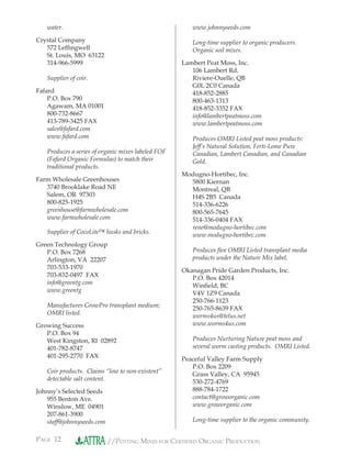 PAGE 12 //POTTING MIXES FOR CERTIFIED ORGANIC PRODUCTION
water.
Crystal Company
572 Lefﬁngwell
St. Louis, MO 63122
314-966-5999
Supplier of coir.
Fafard
P.O. Box 790
Agawam, MA 01001
800-732-8667
413-789-3425 FAX
sales@fafard.com
www.fafard.com
Produces a series of organic mixes labeled FOF
(Fafard Organic Formulas) to match their
traditional products.
Farm Wholesale Greenhouses
3740 Brooklake Road NE
Salem, OR 97303
800-825-1925
greenhouse@farmwholesale.com
www.farmwholesale.com
Supplier of CocoLite™ husks and bricks.
Green Technology Group
P.O. Box 7268
Arlington, VA 22207
703-533-1970
703-832-0497 FAX
info@greentg.com
www.greentg
Manufactures GrowPro transplant medium;
OMRI listed.
Growing Success
P.O. Box 94
West Kingston, RI 02892
401-782-8747
401-295-2770 FAX
Coir products. Claims “low to non-existent”
detectable salt content.
Johnny’s Selected Seeds
955 Benton Ave.
Winslow, ME 04901
207-861-3900
staff@johnnyseeds.com
www.johnnyseeds.com
Long-time supplier to organic producers.
Organic soil mixes.
Lambert Peat Moss, Inc.
106 Lambert Rd.
Riviere-Ouelle, QB
G0L 2C0 Canada
418-852-2885
800-463-1313
418-852-3352 FAX
info@lambertpeatmoss.com
www.lambertpeatmoss.com
Produces OMRI Listed peat moss products:
Jeff’s Natural Solution, Ferti-Lome Pure
Canadian, Lambert Canadian, and Canadian
Gold.
Modugno-Hortibec, Inc.
5800 Kiernan
Montreal, QB
H4S 2B5 Canada
514-336-6226
800-565-7645
514-336-0404 FAX
rene@modugno-hortibec.com
www.modugno-hortibec.com
Produces ﬁve OMRI Listed transplant media
products under the Nature Mix label.
Okanagan Pride Garden Products, Inc.
P.O. Box 42014
Winﬁeld, BC
V4V 1Z9 Canada
250-766-1123
250-765-8639 FAX
worms4us@telus.net
www.worms4us.com
Produces Nurturing Nature peat moss and
several worm casting products. OMRI Listed.
Peaceful Valley Farm Supply
P.O. Box 2209
Grass Valley, CA 95945
530-272-4769
888-784-1722
contact@groworganic.com
www.groworganic.com
Long-time supplier to the organic community.
 