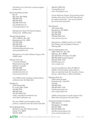// POTTING MIXES FOR CERTIFIED ORGANIC PRODUCTION PAGE 13
Distributes Coco Peat and a variety of organic
potting soils.
Peaco Peat Moss & Soils
Box 67
Big Arm, MT 59910
406-849-5729
800-829-0729
406-849-5779 FAX
peaco@cyberport.net
www.peacoorganic.com
Manufactures Peaco All Natural Organic
Potting Soil. OMRI Listed.
Premier Horticulture
127 S. Fifth St., Ste. 300
Quakertown, PA 18951
215-529-1290
800-525-2553
215-529-1288 FAX
ed.bloodnick@premierhort.com
www.premierhort.com
Manufactures Pro-Mix Ultimate Organic Mix.
OMRI Listed.
Premier Tech, Inc.
1 Avenue Premier
Riviere-du-Loup, QB
G5R 6C1 Canada
800-606-6926
418-862-6642 FAX
desa@premiertech.com
www.premiertech.com
Two OMRI Listed transplant media products,
marketed under the Myke label.
Schultz Co.
2150 Schuetz Rd.
St. Louis, MO 63146
314-683-2751
800-242-1166
314-253-5907 FAX
sandy_simon@spectrumbrands.com
www.spectrumbrands.com
Has two OMRI Listed transplant media
products, marketed under the Garden Safe label.
Seven Springs Farm
426 Jerry Lane, NE. Floyd County
Check, VA 24072
540-651-3228
540-651-3228 FAX
7springs@swva.net
www.7springsfarm.com
Carries McEnroe Organic Farm growing mixes.
Catalog claims these meet NOP requirements
for organic production. Also carries asbestos-
free vermiculite and perlite.
Star Nursery
125 Cassia Way
Henderson, NV 89014
702-568-7000
866-584-7827
702-568-7001 FAX
www.starnursery.com
Manufactures OMRI Listed Dr. Q’s Filthy
Rich Potting Soil and Paydirt Premium
Planting Mix.
Sun Gro Horticulture, Inc.
15831 NE 8th
St., Ste. 100
Bellevue, WA 98008
425-450-9379, 373-3614, 373-3605
888-982-4500 (central region)
425-641-0190 FAX
blairb@sungro.com
www.sungro.com
Sun Gro manufactures about 20 different
OMRI Listed transplant media products.
Most are marketed under the Sunshine, Sunny
Grower, Alberta Rose, or Black Gold labels.
Superior Peat, Inc.
1700 Carmi Avenue
Penticton, BC V2A 8V5
Canada
250-493-5410
250-493-4475 FAX
sales@superiorpeat.com
www.superiorpeat.com
OMRI Listed products include Superior Peat
Black Peat and Superior Peat Peat Moss.
Vermont Compost Company
1996 Main St.
Montpelier, VT 05602
802-223-6049
802-223-9028 FAX
sales@vermontcompost.com
www.vermontcompost.com
 