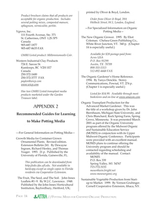 PAGE 14 //POTTING MIXES FOR CERTIFIED ORGANIC PRODUCTION
Product brochure claims that all products are
acceptable for organic production. Includes
several potting mixes, composted manure,
sphagnum, vermiculite, perlite.
Vgrove, Inc.
111 Fourth Avenue, Ste. 371
St. Catherines, ONT L2S 3P5
Canada
905-687-1877
905-687-8635 FAX
OMRI Listed product: Millenniumsoils Coir.
Western Industrial Clay Products
724 E. Sarcee St.
Kamloops, BC V2H 1E7
Canada
250-372-1600
250-372-3777 FAX
paylen@wicp.com
www.wicp.com
Has two OMRI Listed transplant media
products marketed under the Garden
Treasure label.
APPENDIX 2
Recommended Guides for Learning
to Make Potting Media
For General Information on Potting Media
Growth Media for Container Grown
Ornamental Plants. Revised edition.
Extension Bulletin 241. By Dewayne
Ingram, Richard Henley, and Thomas
Yeager. 1993. 21 p. Published by the
University of Florida, Gainesville, FL.
This publication can be downloaded from
http://edis.ifas.uﬂ.edu. Not available in
hardcopy except as single copies to Florida
residents via Cooperative Extension.
The Fruit, The Seed, and The Soil. John Innes
Leaﬂets #1−9. By W.J.C. Lawrence. 1948.
Published by the John Innes Horticultural
Institution, Bayfordbury, Hertford, UK;
printed by Oliver & Boyd, London.
Order from Oliver & Boyd, 39A
Welbeck Street, W.1, London, England.
—For Specialized Information on Organic
Potting Media—
The New Organic Grower. 1995. By Eliot
Coleman. Chelsea Green Publishing Co.,
White River Junction, VT. 340 p. (Chapter
14 is especially useful.)
Available for $28 postage-paid from:
Acres USA
P.O. Box 91299
Austin, TX 78709
800-355-5313
512-892-4448 FAX
The Organic Gardener’s Home Reference.
1994. By Tanya Denckla. Storey
Communications, Pownal, VT. 274 p.
(Chapter 1 is especially useful.)
Listed for $14.99. Available through most
bookstores and on-line at www.amazon.com
Organic Transplant Production for the
Advanced Market Gardener. This was
the title of a workshop given by Dr. John
Biernbaum, Michigan State University, and
Chris Blanchard, Rock Spring Farm, Spring
Grove, Minnesota. It was presented March
2001 as part of the Organic University
program offered by the Midwest Organic
and Sustainable Education Service
(MOSES) in conjunction with its Upper
Midwest Organic Conference. Participants
were provided with an excellent manual.
MOSES plans to continue offering the
University program and should be
contacted regarding scheduling and
availability of the manual. Contact:
MOSES
P.O. Box 339
Spring Valley, WI 54767
715-772-3153
moses@win.bright.net
www.mosesorganic.org
Sustainable Vegetable Production from Start-
up to Market. 1999. By Vernon Grubinger.
Cornell Cooperative Extension, Ithaca, NY.
 