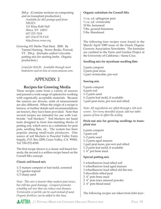 // POTTING MIXES FOR CERTIFIED ORGANIC PRODUCTION PAGE 15
268 p. (Contains sections on composting
and on transplant production.)
Available for $42 postage-paid from:
NRAES
152 Riley-Robb Hall
Ithaca, NY 14853
607-255-7654
607-254-8770 FAX
http://www.nraes.org
Growing 101 Herbs That Heal. 2000. By
Tammi Hartung. Storey Books, Pownal,
VT. 256 p. (Includes author’s favorite
potting mix for starting herbs. Organic
production.)
Listed for $24.95. Available through most
bookstores and on-line at www.amazon.com.
APPENDIX 3
Recipes for Growing Media
These recipes come from a variety of sources
and present a wide range of options for working
with organically acceptable materials. Because
the sources are diverse, units of measurement
are also different. When the origin of a recipe is
known, or further details and recommendations
are known, they have been provided. Note that
several recipes are intended for use with Lad-
brooke “soil blockers.” Soil blockers are hand
tools designed to form free-standing blocks of
potting soil, which serve as a substitute for peat
pots, seedling ﬂats, etc. The system has been
popular among small-scale producers. One
source of soil blockers is Peaceful Valley Farm
Supply, P.O. Box 2209, Grass Valley, CA 95945,
Tel: 530-272-4769.
The ﬁrst recipe shown is a classic soil-based for-
mula; the second is a soilless recipe based on the
Cornell Mix concept.
Classic soil-based mix
1/3 mature compost or leaf mold, screened
1/3 garden topsoil
1/3 sharp sand
Note: This mix is heavier than modern peat mixes,
but still has good drainage. Compost promotes
a healthy soil mix that can reduce root diseases.
Vermiculite or perlite can be used instead of sand.
Organic fertilizer can be added to this base.
Organic substitute for Cornell Mix
½ cu. yd. sphagnum peat
½ cu. yd. vermiculite
10 lbs. bonemeal
5 lbs. ground limestone
5 lbs. bloodmeal
The following four recipes were found in the
March−April 1989 issue of the Ozark Organic
Growers Association Newsletter. The formulas
are credited to the Farm and Garden Project at
the University of California—Santa Cruz.
Seedling mix for styrofoam seedling ﬂats
2 parts compost
2 parts peat moss
1 part vermiculite, pre-wet
Sowing mix
5 parts compost
4 parts soil
1–2 parts sand
1–2 parts leaf mold, if available
1 part peat moss, pre-wet and sifted.
Note: All ingredients are sifted through a 1/4-inch
screen. For every shovelful of peat, add two table-
spoons of lime to offset the acidity.
Prick-out mix for growing seedlings to trans-
plant size
6 parts compost
3 parts soil
1–2 parts sand
1–2 parts aged manure
1 part peat moss, pre-wet and sifted
1–2 parts leaf mold, if available
1 6” pot bone meal
Special potting mix
1 wheelbarrow-load sifted soil
1 wheelbarrow-load aged manure
1 wheelbarrow-load sifted old ﬂat mix
5 shovelfuls sifted peat
2 4” pots bone meal
2 4” pots trace mineral powder
2 4” pots blood meal
The following recipes are taken from John Jeav-
 