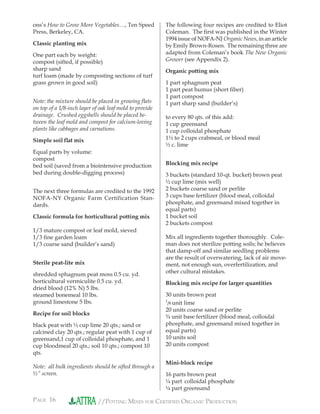 PAGE 16 //POTTING MIXES FOR CERTIFIED ORGANIC PRODUCTION
ons’s How to Grow More Vegetables…, Ten Speed
Press, Berkeley, CA.
Classic planting mix
One part each by weight:
compost (sifted, if possible)
sharp sand
turf loam (made by composting sections of turf
grass grown in good soil)
Note: the mixture should be placed in growing ﬂats
on top of a 1/8-inch layer of oak leaf mold to provide
drainage. Crushed eggshells should be placed be-
tween the leaf mold and compost for calcium-loving
plants like cabbages and carnations.
Simple soil ﬂat mix
Equal parts by volume:
compost
bed soil (saved from a biointensive production
bed during double-digging process)
The next three formulas are credited to the 1992
NOFA-NY Organic Farm Certification Stan-
dards.
Classic formula for horticultural potting mix
1/3 mature compost or leaf mold, sieved
1/3 ﬁne garden loam
1/3 coarse sand (builder’s sand)
Sterile peat-lite mix
shredded sphagnum peat moss 0.5 cu. yd.
horticultural vermiculite 0.5 cu. yd.
dried blood (12% N) 5 lbs.
steamed bonemeal 10 lbs.
ground limestone 5 lbs.
Recipe for soil blocks
black peat with ½ cup lime 20 qts.; sand or
calcined clay 20 qts.; regular peat with 1 cup of
greensand,1 cup of colloidal phosphate, and 1
cup bloodmeal 20 qts.; soil 10 qts.; compost 10
qts.
Note: all bulk ingredients should be sifted through a
½” screen.
The following four recipes are credited to Eliot
Coleman. The ﬁrst was published in the Winter
1994 issue of NOFA-NJ Organic News, in an article
by Emily Brown-Rosen. The remaining three are
adapted from Coleman’s book The New Organic
Grower (see Appendix 2).
Organic potting mix
1 part sphagnum peat
1 part peat humus (short ﬁber)
1 part compost
1 part sharp sand (builder’s)
to every 80 qts. of this add:
1 cup greensand
1 cup colloidal phosphate
1½ to 2 cups crabmeal, or blood meal
½ c. lime
Blocking mix recipe
3 buckets (standard 10-qt. bucket) brown peat
½ cup lime (mix well)
2 buckets coarse sand or perlite
3 cups base fertilizer (blood meal, colloidal
phosphate, and greensand mixed together in
equal parts)
1 bucket soil
2 buckets compost
Mix all ingredients together thoroughly. Cole-
man does not sterilize potting soils; he believes
that damp-off and similar seedling problems
are the result of overwatering, lack of air move-
ment, not enough sun, overfertilization, and
other cultural mistakes.
Blocking mix recipe for larger quantities
30 units brown peat
1
/8 unit lime
20 units coarse sand or perlite
¾ unit base fertilizer (blood meal, colloidal
phosphate, and greensand mixed together in
equal parts)
10 units soil
20 units compost
Mini-block recipe
16 parts brown peat
¼ part colloidal phosphate
¼ part greensand
 