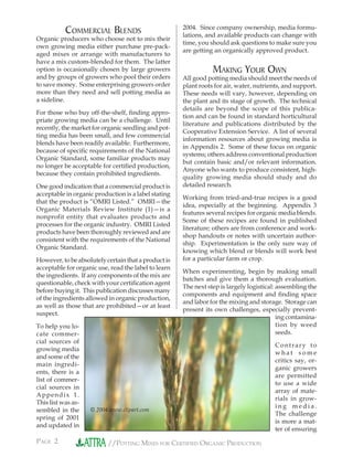 PAGE 2 //POTTING MIXES FOR CERTIFIED ORGANIC PRODUCTION
COMMERCIAL BLENDS
Organic producers who choose not to mix their
own growing media either purchase pre-pack-
aged mixes or arrange with manufacturers to
have a mix custom-blended for them. The latter
option is occasionally chosen by large growers
and by groups of growers who pool their orders
to save money. Some enterprising growers order
more than they need and sell potting media as
a sideline.
For those who buy off-the-shelf, ﬁnding appro-
priate growing media can be a challenge. Until
recently, the market for organic seedling and pot-
ting media has been small, and few commercial
blends have been readily available. Furthermore,
because of speciﬁc requirements of the National
Organic Standard, some familiar products may
no longer be acceptable for certiﬁed production,
because they contain prohibited ingredients.
One good indication that a commercial product is
acceptable in organic production is a label stating
that the product is “OMRI Listed.” OMRI—the
Organic Materials Review Institute (1)—is a
nonprofit entity that evaluates products and
processes for the organic industry. OMRI Listed
products have been thoroughly reviewed and are
consistent with the requirements of the National
Organic Standard.
However, to be absolutely certain that a product is
acceptable for organic use, read the label to learn
the ingredients. If any components of the mix are
questionable, check with your certiﬁcation agent
before buying it. This publication discusses many
of the ingredients allowed in organic production,
as well as those that are prohibited—or at least
suspect.
To help you lo-
cate commer-
cial sources of
growing media
and some of the
main ingredi-
ents, there is a
list of commer-
cial sources in
Appendix 1.
This list was as-
sembled in the
spring of 2001
and updated in
2004. Since company ownership, media formu-
lations, and available products can change with
time, you should ask questions to make sure you
are getting an organically approved product.
MAKING YOUR OWN
All good potting media should meet the needs of
plant roots for air, water, nutrients, and support.
These needs will vary, however, depending on
the plant and its stage of growth. The technical
details are beyond the scope of this publica-
tion and can be found in standard horticultural
literature and publications distributed by the
Cooperative Extension Service. A list of several
information resources about growing media is
in Appendix 2. Some of these focus on organic
systems; others address conventional production
but contain basic and/or relevant information.
Anyone who wants to produce consistent, high-
quality growing media should study and do
detailed research.
Working from tried-and-true recipes is a good
idea, especially at the beginning. Appendix 3
features several recipes for organic media blends.
Some of these recipes are found in published
literature; others are from conference and work-
shop handouts or notes with uncertain author-
ship. Experimentation is the only sure way of
knowing which blend or blends will work best
for a particular farm or crop.
When experimenting, begin by making small
batches and give them a thorough evaluation.
The next step is largely logistical: assembling the
components and equipment and ﬁnding space
and labor for the mixing and storage. Storage can
present its own challenges, especially prevent-
ing contamina-
tion by weed
seeds.
Contrary to
w h a t s o m e
critics say, or-
ganic growers
are permitted
to use a wide
array of mate-
rials in grow-
i n g m e d i a .
The challenge
is more a mat-
ter of ensuring
© 2004 www.clipart.com
 