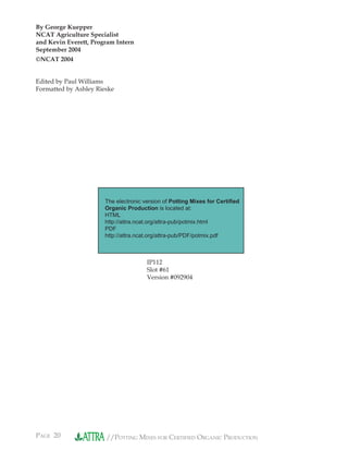 PAGE 20 //POTTING MIXES FOR CERTIFIED ORGANIC PRODUCTION
By George Kuepper
NCAT Agriculture Specialist
and Kevin Everett, Program Intern
September 2004
©NCAT 2004
Edited by Paul Williams
Formatted by Ashley Rieske
IP112
Slot #61
Version #092904
The electronic version of Potting Mixes for Certiﬁed
Organic Production is located at:
HTML
http://attra.ncat.org/attra-pub/potmix.html
PDF
http://attra.ncat.org/attra-pub/PDF/potmix.pdf
 