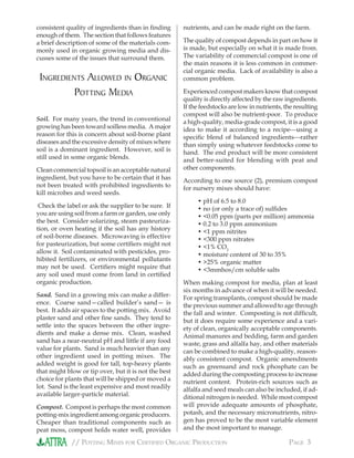 // POTTING MIXES FOR CERTIFIED ORGANIC PRODUCTION PAGE 3
consistent quality of ingredients than in ﬁnding
enough of them. The section that follows features
a brief description of some of the materials com-
monly used in organic growing media and dis-
cusses some of the issues that surround them.
INGREDIENTS ALLOWED IN ORGANIC
POTTING MEDIA
Soil. For many years, the trend in conventional
growing has been toward soilless media. A major
reason for this is concern about soil-borne plant
diseases and the excessive density of mixes where
soil is a dominant ingredient. However, soil is
still used in some organic blends.
Clean commercial topsoil is an acceptable natural
ingredient, but you have to be certain that it has
not been treated with prohibited ingredients to
kill microbes and weed seeds.
Check the label or ask the supplier to be sure. If
you are using soil from a farm or garden, use only
the best. Consider solarizing, steam pasteuriza-
tion, or oven heating if the soil has any history
of soil-borne diseases. Microwaving is effective
for pasteurization, but some certiﬁers might not
allow it. Soil contaminated with pesticides, pro-
hibited fertilizers, or environmental pollutants
may not be used. Certiﬁers might require that
any soil used must come from land in certiﬁed
organic production.
Sand. Sand in a growing mix can make a differ-
ence. Coarse sand—called builder’s sand— is
best. It adds air spaces to the potting mix. Avoid
plaster sand and other ﬁne sands. They tend to
settle into the spaces between the other ingre-
dients and make a dense mix. Clean, washed
sand has a near-neutral pH and little if any food
value for plants. Sand is much heavier than any
other ingredient used in potting mixes. The
added weight is good for tall, top-heavy plants
that might blow or tip over, but it is not the best
choice for plants that will be shipped or moved a
lot. Sand is the least expensive and most readily
available larger-particle material.
Compost. Compost is perhaps the most common
potting-mix ingredient among organic producers.
Cheaper than traditional components such as
peat moss, compost holds water well, provides
nutrients, and can be made right on the farm.
The quality of compost depends in part on how it
is made, but especially on what it is made from.
The variability of commercial compost is one of
the main reasons it is less common in commer-
cial organic media. Lack of availability is also a
common problem.
Experienced compost makers know that compost
quality is directly affected by the raw ingredients.
If the feedstocks are low in nutrients, the resulting
compost will also be nutrient-poor. To produce
a high-quality, media-grade compost, it is a good
idea to make it according to a recipeusing a
speciﬁc blend of balanced ingredientsrather
than simply using whatever feedstocks come to
hand. The end product will be more consistent
and better-suited for blending with peat and
other components.
According to one source (2), premium compost
for nursery mixes should have:
• pH of 6.5 to 8.0
• no (or only a trace of) sulﬁdes
• <0.05 ppm (parts per million) ammonia
• 0.2 to 3.0 ppm ammonium
• <1 ppm nitrites
• <300 ppm nitrates
• <1% CO2
• moisture content of 30 to 35%
• >25% organic matter
• <3mmhos/cm soluble salts
When making compost for media, plan at least
six months in advance of when it will be needed.
For spring transplants, compost should be made
the previous summer and allowed to age through
the fall and winter. Composting is not difﬁcult,
but it does require some experience and a vari-
ety of clean, organically acceptable components.
Animal manures and bedding, farm and garden
waste, grass and alfalfa hay, and other materials
can be combined to make a high-quality, reason-
ably consistent compost. Organic amendments
such as greensand and rock phosphate can be
added during the composting process to increase
nutrient content. Protein-rich sources such as
alfalfa and seed meals can also be included, if ad-
ditional nitrogen is needed. While most compost
will provide adequate amounts of phosphate,
potash, and the necessary micronutrients, nitro-
gen has proved to be the most variable element
and the most important to manage.
 