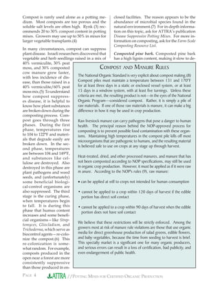 PAGE 4 //POTTING MIXES FOR CERTIFIED ORGANIC PRODUCTION
Compost is rarely used alone as a potting me-
dium. Most composts are too porous and the
soluble salt levels are often high. Rynk (3) rec-
ommends 20 to 30% compost content in potting
mixes. Growers may use up to 50% in mixes for
larger vegetable transplants.(4)
In many circumstances, compost can suppress
plant disease. Israeli researchers discovered that
vegetable and herb seedlings raised in a mix of
40% vermiculite, 30% peat
moss, and 30% composted
cow manure grew faster,
with less incidence of dis-
ease, than those raised in a
40% vermiculite/60% peat
mossmix.(5) Tounderstand
how compost suppress-
es disease, it is helpful to
know how plant substances
are broken down during the
composting process. Com-
post goes through three
phases. During the first
phase, temperatures rise
to 104 to 122°F and materi-
als that degrade easily are
broken down. In the sec-
ond phase, temperatures
are between 104 and 149°F,
and substances like cel-
lulose are destroyed. Also
destroyed in this phase are
plant pathogens and weed
seeds, and (unfortunately)
some beneficial biologi-
cal-control organisms are
also suppressed. The third
stage is the curing phase,
when temperatures begin
to fall. It is during this
phase that humus content
increases and some beneﬁ-
cial organisms—like Strep-
tomyces, Gliocladium, and
Trichoderma, which serve as
biocontrol agents—re-colo-
nize the compost.(6) This
re-colonization is some-
what random. For example,
composts produced in the
open near a forest are more
consistently suppressive
than those produced in en-
closed facilities. The reason appears to be the
abundance of microbial species found in the
natural environment.(7) For in-depth informa-
tion on this topic, ask for ATTRA’s publication
Disease Suppressive Potting Mixes. For more in-
formation on composting, ask for the Farm-Scale
Composting Resource List.
Composted pine bark. Composted pine bark
has a high lignin content, making it slow to de-
COMPOST AND MANURE RULES
The National Organic Standard is very explicit about compost making.(8)
Compost piles must maintain a temperature between 131 and 170°F
for at least three days in a static or enclosed vessel system, or at least
15 days in a windrow system, with at least five turnings. Unless these
criteria are met, the resulting product is not—in the eyes of the National
Organic Program—considered compost. Rather, it is simply a pile of
raw materials. If one of those raw materials is manure, it can make a big
difference in how it may be used in crop production.
Raw livestock manure can carry pathogens that pose a danger to human
health. The principal reason behind the NOP-approved process for
composting is to prevent possible food contamination with these organ-
isms. Maintaining high temperatures in the compost pile kills off most
microorganisms that are pathogenic to humans, and the resulting material
is believed safe to use on crops at any stage up through harvest.
Heat-treated, dried, and other processed manures, and manure that has
not been composted according to NOP specifications, may still be used
in organic crop production. However, it must be applied as if it were raw
m anure. According to the NOP's rules (9), raw manure:
• can be applied at will to crops not intended for human consumption
• cannot be applied to a crop within 120 days of harvest if the edible
portion has direct soil contact
• cannot be applied to a crop within 90 days of harvest when the edible
portion does not have soil contact
We believe that these restrictions will be strictly enforced. Among the
growers most at risk of manure rule violations are those that use organic
media for direct greenhouse production of salad greens, edible flowers,
and baby vegetables, because the time from seeding to harvest is brief.
This specialty market is a significant one for many organic producers,
and serious errors can result in a loss of certification, bad publicity, and
even endangerment of public health.
 
