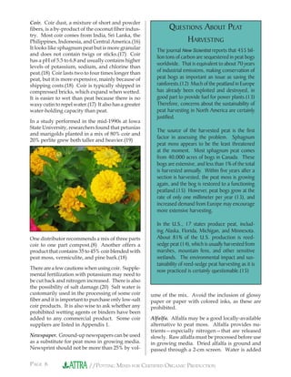 PAGE 6 //POTTING MIXES FOR CERTIFIED ORGANIC PRODUCTION
QUESTIONS ABOUT PEAT
HARVESTING
The journal New Scientist reports that 455 bil-
lion tons of carbon are sequestered in peat bogs
worldwide. That is equivalent to about 70 years
of industrial emissions, making conservation of
peat bogs as important an issue as saving the
rainforests.(12) Much of the peatland in Europe
has already been exploited and destroyed, in
good part to provide fuel for power plants.(13)
Therefore, concerns about the sustainability of
peat harvesting in North America are certainly
justified.
The source of the harvested peat is the first
factor in assessing the problem. Sphagnum
peat moss appears to be the least threatened
at the moment. Most sphagnum peat comes
from 40,000 acres of bogs in Canada. These
bogs are extensive, and less than 1% of the total
is harvested annually. Within five years after a
section is harvested, the peat moss is growing
again, and the bog is restored to a functioning
peatland.(15) However, peat bogs grow at the
rate of only one millimeter per year (13), and
increased demand from Europe may encourage
more extensive harvesting.
In the U.S., 17 states produce peat, includ-
ing Alaska, Florida, Michigan, and Minnesota.
About 81% of the U.S. production is reed-
sedge peat (14), which is usually harvested from
marshes, mountain fens, and other sensitive
wetlands. The environmental impact and sus-
tainability of reed-sedge peat harvesting as it is
now practiced is certainly questionable.(15)
Coir. Coir dust, a mixture of short and powder
ﬁbers, is a by-product of the coconut ﬁber indus-
try. Most coir comes from India, Sri Lanka, the
Philippines, Indonesia, and Central America.(16)
It looks like sphagnum peat but is more granular
and does not contain twigs or sticks.(17) Coir
has a pH of 5.5 to 6.8 and usually contains higher
levels of potassium, sodium, and chlorine than
peat.(18) Coir lasts two to four times longer than
peat, but it is more expensive, mainly because of
shipping costs.(18) Coir is typically shipped in
compressed bricks, which expand when wetted.
It is easier to wet than peat because there is no
waxy cutin to repel water.(17) It also has a greater
water-holding capacity than peat.
In a study performed in the mid-1990s at Iowa
State University, researchers found that petunias
and marigolds planted in a mix of 80% coir and
20% perlite grew both taller and heavier.(19)
One distributor recommends a mix of three parts
coir to one part compost.(8) Another offers a
product that contains 35 to 45% coir blended with
peat moss, vermiculite, and pine bark.(18)
There are a few cautions when using coir. Supple-
mental fertilization with potassium may need to
be cut back and nitrogen increased. There is also
the possibility of salt damage.(20) Salt water is
customarily used in the processing of some coir
ﬁber and it is important to purchase only low-salt
coir products. It is also wise to ask whether any
prohibited wetting agents or binders have been
added to any commercial product. Some coir
suppliers are listed in Appendix 1.
Newspaper. Ground-up newspapers can be used
as a substitute for peat moss in growing media.
Newsprint should not be more than 25% by vol-
ume of the mix. Avoid the inclusion of glossy
paper or paper with colored inks, as these are
prohibited.
Alfalfa. Alfalfa may be a good locally-available
alternative to peat moss. Alfalfa provides nu-
trients—especially nitrogen—that are released
slowly. Raw alfalfa must be processed before use
in growing media. Dried alfalfa is ground and
passed through a 2-cm screen. Water is added
 