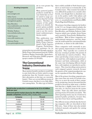 Page 2 ATTRA Poultry Genetics for Pastured Production
ute to even greater leg
problems.
Many pastured poultry
producers would like to
raise birds that are bet-
ter suited to range pro-
duction than the Cornish
crosses. Therefore, the
purpose of this publi-
cation is to identify the
genetic options available
to producers who do not
want to use the conven-
tional conﬁnement-pro-
duction model.
This publication was
originally compiled for
Heifer Project Interna-
tional’s North America
Program. Partial ﬁnan-
cial assistance for its
preparation was provided through a grant to
Heifer Project International from the USDA’s
Southern Region Sustainable Agriculture,
Research and Education (SARE) program
(project number LS 99-105).
The Conventional
Industry Dominates the
Scene
Many pastured poultry producers would like
to raise birds that are better suited to range
production than the Cornish crosses, but
their alternatives at this time are extremely
limited. There are several different strains of
Cornish crosses, but there is very little differ-
ence among them. No other type of chicken
that is widely available in North America pro-
duces as much meat as economically as the
Cornish crosses. This economic fact makes it
very difﬁcult for producers to consider other
breeds, even though there is abundant vari-
ety in the poultry world. Color photos and
descriptions of many poultry breeds can be
seen at www.feathersite.com/Poultry/BRK-
PoultryPage.html#Chickens.
The primary breeding companies for broilers
in the U.S. are Aviagen (which includes the
formerly separate companies of Arbor-Acres,
Ross Breeders, and Nicholas Turkeys), Cobb-
Vantress (which now includes Avian Farms
and is owned by Tyson Foods), Hubbard-Isa,
and Hybro. Most of these companies are
multi-national enterprises, and they domi-
nate the world market for conventional broiler
production, as shown in the table below.
These companies work constantly to pro-
duce genetic improvements in their breed-
ing stock. They typically use a system of
four-way crossing to produce the parents of
the birds that are raised as broilers. They
select and develop certain strains to use as
their male line, with emphasis on growth per-
formance and body conformation, while at
the same time developing different female
lines, with emphasis on reproductive perfor-
mance. This cross-breeding system protects
each company’s genetic research, because
the genetics of the original grandparents can-
not be reproduced from their offspring.
Most of the primary breeding companies pro-
duce more than one strain of Cornish cross.
They try to meet the needs of their custom-
ers by producing a heavier-breasted bird for
producers focused on white meat, a thriftier
bird that has a slightly better feed conver-
sion ratio, or a heavier strain for the roaster
market. Some also offer slower and faster
growing strains of Cornish-cross birds. The
slower-growing strains may be of interest to
pastured poultry producers, because they
may have fewer heart and leg problems.
The different strains of birds that the breed-
ing companies offer are described at their
Web sites. Some of these sites also include
technical manuals and guides for raising
their birds.
World broiler production is estimated to be 32 to 42 billion
birds per year.
Estimated global market shares for the diﬀerent broiler
breeder companies (SOURCE: WATT Poultry USA)
Company Percent
Aviagen 35-45
Cobb 30-40
Hubbard 10-20
Hybro 5-10
Other 10-20
Breeding Companies
Aviagen
www.aviagen.com
Arbor Acres
www.aaf.com (includes downloadable
management guides)
Ross Breeders
www.rossbreeders.com (includes
technical manuals)
Nicholas Turkeys
www.nicholas-turkey.com
Cobb-Vantress
www.cobb-vantress.com
Peterson Farms
www.petersonfarms.com
 