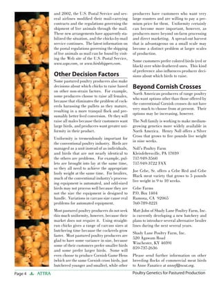 Page 4 ATTRA Poultry Genetics for Pastured Production
and 2002, the U.S. Postal Service and sev-
eral airlines modiﬁed their mail-carrying
contracts and the regulations governing the
shipment of live animals through the mail.
These new arrangements have apparently sta-
bilized the situation, and the chicks-by-mail
service continues. The latest information on
the postal regulations governing the shipping
of live animals as mail can be found by visit-
ing the Web site of the U.S. Postal Service,
www.usps.com, or www.birdshippers.com.
Other Decision Factors
Some pastured poultry producers also make
decisions about which chicks to raise based
on other non-strain factors. For example,
some producers choose to raise all females,
because that eliminates the problem of cock-
erels harassing the pullets as they mature,
resulting in a more tranquil ﬂock and pre-
sumably better feed conversion. Or they will
raise all males because their customers want
large birds, and producers want greater uni-
formity in their product.
Uniformity is tremendously important for
the conventional poultry industry. Birds are
managed as a unit instead of as individuals,
and birds that are not nearly identical to
the others are problems. For example, pul-
lets are brought into lay at the same time,
so they all need to achieve the appropriate
body weight at the same time. For broilers,
much of the conventional industry’s process-
ing equipment is automated, and odd-sized
birds may not process well because they are
not the size the equipment is designed to
handle. Variations in carcass size cause real
problems for automated equipment.
Most pastured poultry producers do not seek
this much uniformity, however, because their
market does not require it. Using straight-
run chicks gives a range of carcass sizes at
butchering time because the cockerels grow
faster. Most pastured poultry producers are
glad to have some variance in size, because
some of their customers prefer smaller birds
and some prefer larger birds. Some will
even choose to produce Cornish Game Hens
(which are the same Cornish cross birds, just
butchered younger and smaller), while other
producers have customers who want very
large roasters and are willing to pay a pre-
mium price for them. Uniformity certainly
can become more important, however, as
producers move beyond on-farm processing
and direct marketing. A spread-out harvest
that is advantageous on a small scale may
become a distinct problem at larger scales
of production.
Some customers prefer colored birds (red or
black) over white-feathered ones. This kind
of preference also inﬂuences producer deci-
sions about which birds to raise.
Beyond Cornish Crosses
North American producers of range poultry
who want options other than those offered by
the conventional Cornish crosses do not have
very much to choose from at present. Their
options may be increasing, however.
The Noll family is working to make medium-
growing genetics more widely available in
North America. Henry Noll offers a Silver
Cross that grows to ﬁve pounds live weight
in nine weeks.
Noll’s Poultry Farm
Kleinfeltersville, PA 17039
717-949-3560
717-949-3722 FAX
Joe Cebe, Sr. offers a Cebe Red and Cebe
Black meat variety that grows to 5 pounds
live weight in 9 to 10 weeks.
Cebe Farms
P.O. Box 1404
Ramona, CA 92065
760-789-8221
Matt John of Shady Lane Poultry Farm, Inc.
is currently developing a new hatchery and
plans to introduce several alternative broiler
lines during the next several years.
Shady Lane Poultry Farm, Inc.
520 Agawam Road
Winchester, KY 40391
859-737-2636
Please send further information on other
breeding ﬂocks of commercial meat birds
to Anne Fanatico at annef@ncat.org.
 
