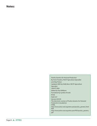 Poultry Genetics for Pastured Production
By Anne Fanatico, NCAT Agriculture Specialist
and Skip Polson
Updated 2005 by Holly Born, NCAT Agriculture
Specialist
©NCAT 2005
Edited by Paul Williams
Formatted by Cynthia Arnold
IP256
Slot# 257
Version 033105
The electronic version of Poultry Genetics for Pastured
Production is located at:
HTML
http://www.attra.ncat.org/attra-pub/poultry_genetics.html
PDF
http://www.attra.ncat.org/attra-pub/PDF/poultry_genetics.
pdf
Page 8 ATTRA
Notes:
 
