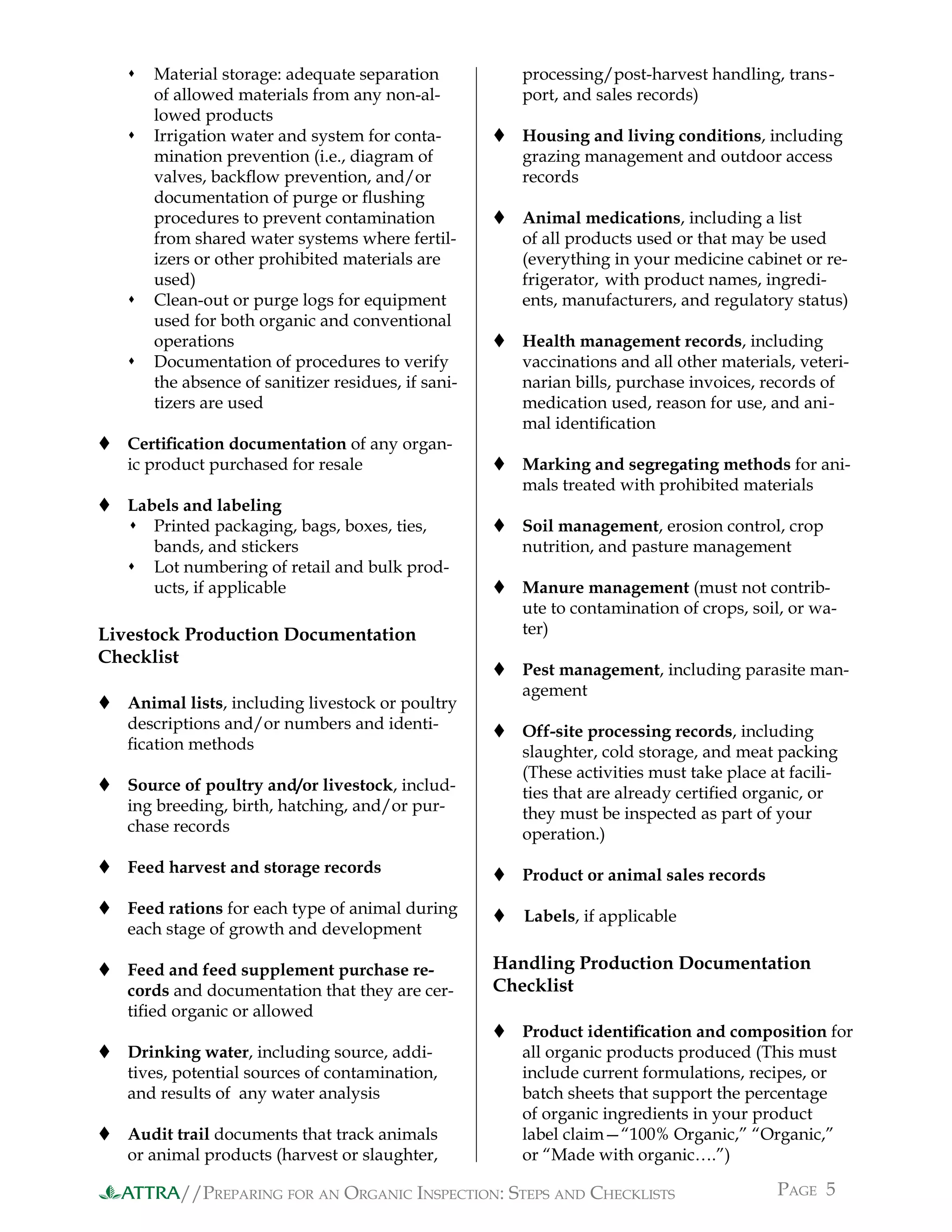 //PREPARING FOR AN ORGANIC INSPECTION: STEPS AND CHECKLISTS PAGE 5ATTRA
 Material storage: adequate separation
of allowed materials from any non-al-
lowed products
 Irrigation water and system for conta-
mination prevention (i.e., diagram of
valves, backﬂow prevention, and/or
documentation of purge or ﬂushing
procedures to prevent contamination
from shared water systems where fertil-
izers or other prohibited materials are
used)
 Clean-out or purge logs for equipment
used for both organic and conventional
operations
 Documentation of procedures to verify
the absence of sanitizer residues, if sani-
tizers are used
 Certiﬁcation documentation of any organ-
ic product purchased for resale
 Labels and labeling
 Printed packaging, bags, boxes, ties,
bands, and stickers
 Lot numbering of retail and bulk prod-
ucts, if applicable
Livestock Production Documentation
Checklist
 Animal lists, including livestock or poultry
descriptions and/or numbers and identi-
ﬁcation methods
 Source of poultry and/or livestock, includ-
ing breeding, birth, hatching, and/or pur-
chase records
 Feed harvest and storage records
 Feed rations for each type of animal during
each stage of growth and development
 Feed and feed supplement purchase re-
cords and documentation that they are cer-
tiﬁed organic or allowed
 Drinking water, including source, addi-
tives, potential sources of contamination,
and results of any water analysis
 Audit trail documents that track animals
or animal products (harvest or slaughter,
processing/post-harvest handling, trans-
port, and sales records)
 Housing and living conditions, including
grazing management and outdoor access
records
 Animal medications, including a list
of all products used or that may be used
(everything in your medicine cabinet or re-
frigerator, with product names, ingredi-
ents, manufacturers, and regulatory status)
 Health management records, including
vaccinations and all other materials, veteri-
narian bills, purchase invoices, records of
medication used, reason for use, and ani-
mal identiﬁcation
 Marking and segregating methods for ani-
mals treated with prohibited materials
 Soil management, erosion control, crop
nutrition, and pasture management
 Manure management (must not contrib-
ute to contamination of crops, soil, or wa-
ter)
 Pest management, including parasite man-
agement
 Off-site processing records, including
slaughter, cold storage, and meat packing
(These activities must take place at facili-
ties that are already certiﬁed organic, or
they must be inspected as part of your
operation.)
 Product or animal sales records
 Labels, if applicable
Handling Production Documentation
Checklist
 Product identiﬁcation and composition for
all organic products produced (This must
include current formulations, recipes, or
batch sheets that support the percentage
of organic ingredients in your product
label claim—“100% Organic,” “Organic,”
or “Made with organic….”)
 