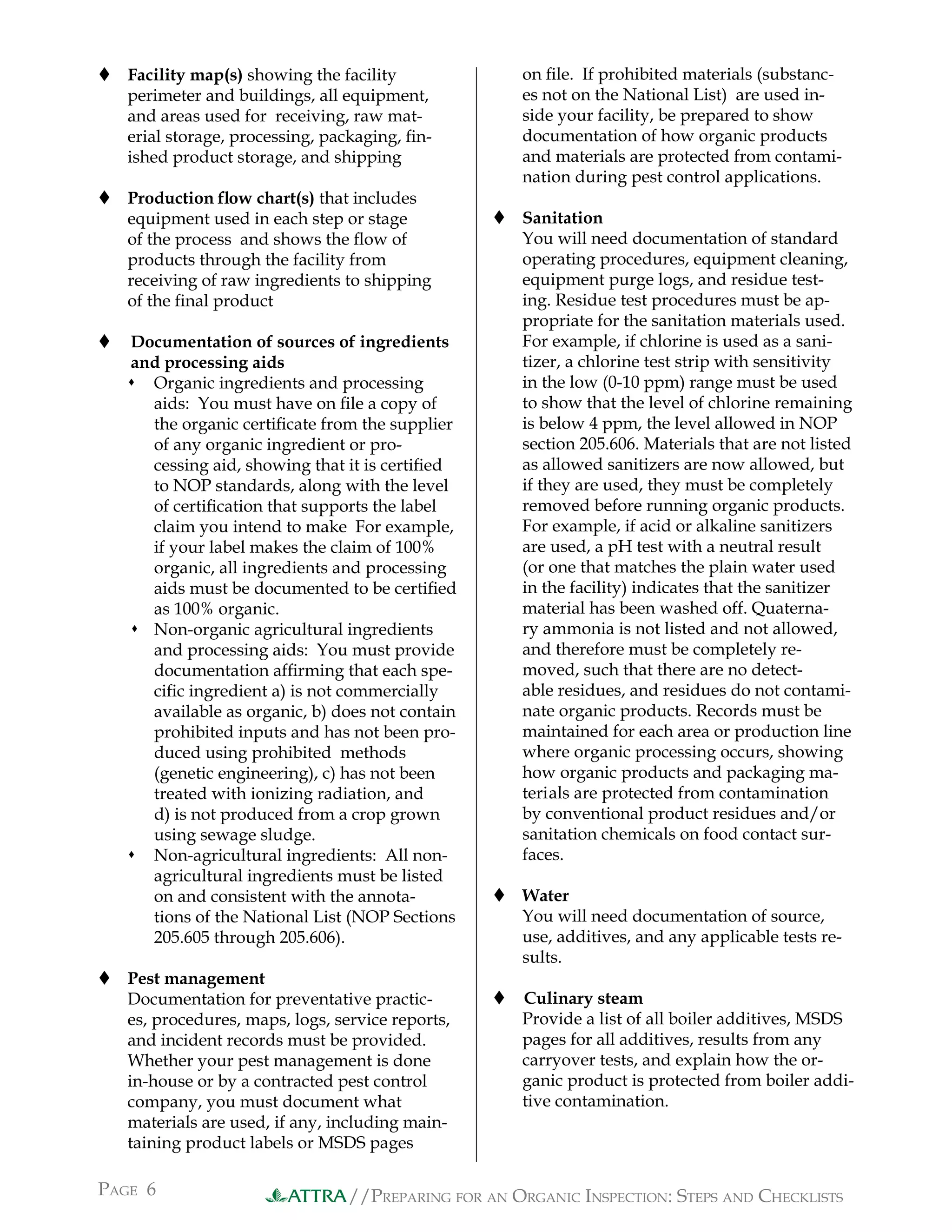 //PREPARING FOR AN ORGANIC INSPECTION: STEPS AND CHECKLISTS
PAGE 6 ATTRA
 Facility map(s) showing the facility
perimeter and buildings, all equipment,
and areas used for receiving, raw mat-
erial storage, processing, packaging, ﬁn-
ished product storage, and shipping
 Production ﬂow chart(s) that includes
equipment used in each step or stage
of the process and shows the ﬂow of
products through the facility from
receiving of raw ingredients to shipping
of the ﬁnal product
 Documentation of sources of ingredients
and processing aids
 Organic ingredients and processing
aids: You must have on ﬁle a copy of
the organic certiﬁcate from the supplier
of any organic ingredient or pro-
cessing aid, showing that it is certiﬁed
to NOP standards, along with the level
of certiﬁcation that supports the label
claim you intend to make For example,
if your label makes the claim of 100%
organic, all ingredients and processing
aids must be documented to be certiﬁed
as 100% organic.
 Non-organic agricultural ingredients
and processing aids: You must provide
documentation afﬁrming that each spe-
ciﬁc ingredient a) is not commercially
available as organic, b) does not contain
prohibited inputs and has not been pro-
duced using prohibited methods
(genetic engineering), c) has not been
treated with ionizing radiation, and
d) is not produced from a crop grown
using sewage sludge.
 Non-agricultural ingredients: All non-
agricultural ingredients must be listed
on and consistent with the annota-
tions of the National List (NOP Sections
205.605 through 205.606).
 Pest management
Documentation for preventative practic-
es, procedures, maps, logs, service reports,
and incident records must be provided.
Whether your pest management is done
in-house or by a contracted pest control
company, you must document what
materials are used, if any, including main-
taining product labels or MSDS pages
on ﬁle. If prohibited materials (substanc-
es not on the National List) are used in-
side your facility, be prepared to show
documentation of how organic products
and materials are protected from contami-
nation during pest control applications.
 Sanitation
You will need documentation of standard
operating procedures, equipment cleaning,
equipment purge logs, and residue test-
ing. Residue test procedures must be ap-
propriate for the sanitation materials used.
For example, if chlorine is used as a sani-
tizer, a chlorine test strip with sensitivity
in the low (0-10 ppm) range must be used
to show that the level of chlorine remaining
is below 4 ppm, the level allowed in NOP
section 205.606. Materials that are not listed
as allowed sanitizers are now allowed, but
if they are used, they must be completely
removed before running organic products.
For example, if acid or alkaline sanitizers
are used, a pH test with a neutral result
(or one that matches the plain water used
in the facility) indicates that the sanitizer
material has been washed off. Quaterna-
ry ammonia is not listed and not allowed,
and therefore must be completely re-
moved, such that there are no detect-
able residues, and residues do not contami-
nate organic products. Records must be
maintained for each area or production line
where organic processing occurs, showing
how organic products and packaging ma-
terials are protected from contamination
by conventional product residues and/or
sanitation chemicals on food contact sur-
faces.
 Water
You will need documentation of source,
use, additives, and any applicable tests re-
sults.
 Culinary steam
Provide a list of all boiler additives, MSDS
pages for all additives, results from any
carryover tests, and explain how the or-
ganic product is protected from boiler addi-
tive contamination.
 