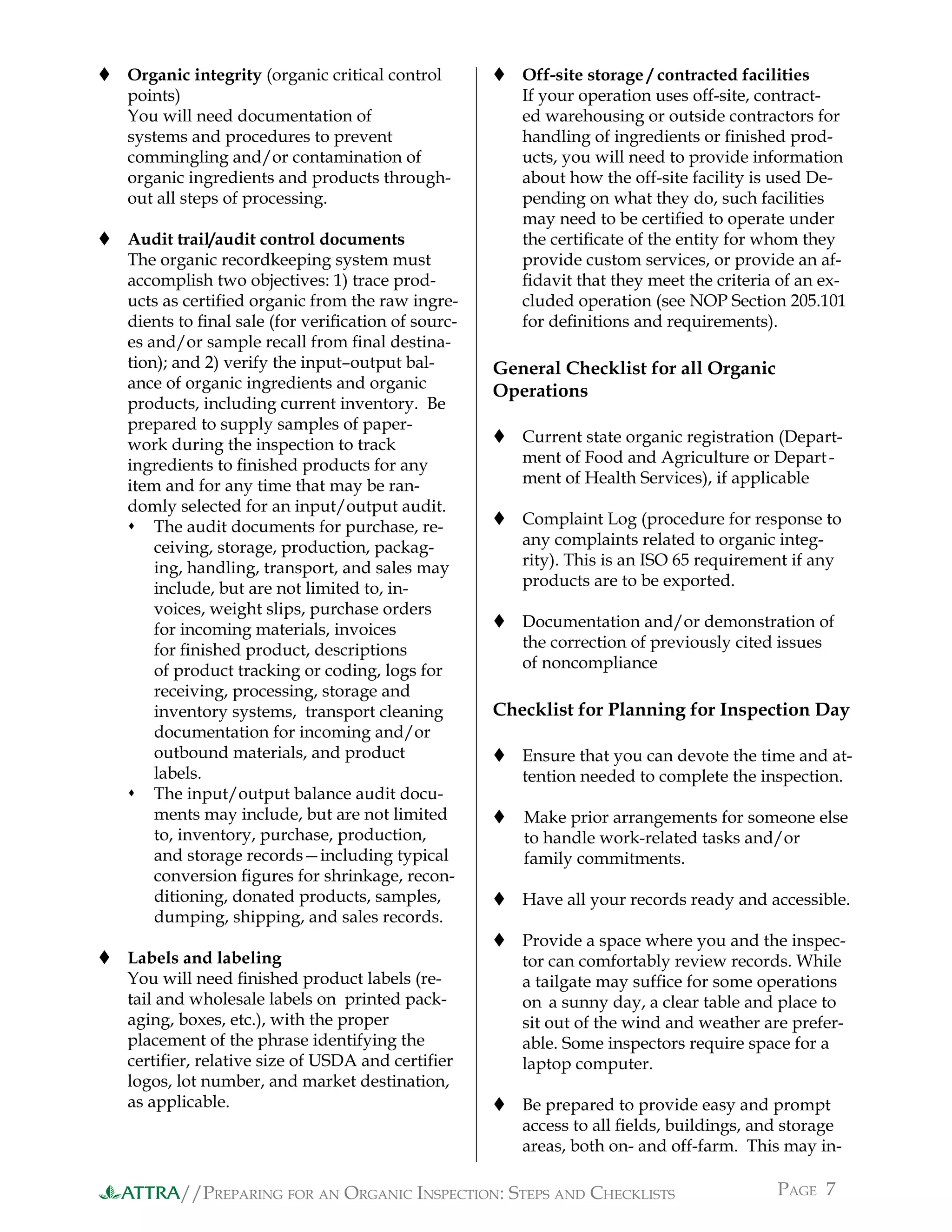//PREPARING FOR AN ORGANIC INSPECTION: STEPS AND CHECKLISTS PAGE 7ATTRA
 Organic integrity (organic critical control
points)
You will need documentation of
systems and procedures to prevent
commingling and/or contamination of
organic ingredients and products through-
out all steps of processing.
 Audit trail/audit control documents
The organic recordkeeping system must
accomplish two objectives: 1) trace prod-
ucts as certiﬁed organic from the raw ingre-
dients to ﬁnal sale (for veriﬁcation of sourc-
es and/or sample recall from ﬁnal destina-
tion); and 2) verify the input–output bal-
ance of organic ingredients and organic
products, including current inventory. Be
prepared to supply samples of paper-
work during the inspection to track
ingredients to ﬁnished products for any
item and for any time that may be ran-
domly selected for an input/output audit.
 The audit documents for purchase, re-
ceiving, storage, production, packag-
ing, handling, transport, and sales may
include, but are not limited to, in-
voices, weight slips, purchase orders
for incoming materials, invoices
for ﬁnished product, descriptions
of product tracking or coding, logs for
receiving, processing, storage and
inventory systems, transport cleaning
documentation for incoming and/or
outbound materials, and product
labels.
 The input/output balance audit docu-
ments may include, but are not limited
to, inventory, purchase, production,
and storage records—including typical
conversion ﬁgures for shrinkage, recon-
ditioning, donated products, samples,
dumping, shipping, and sales records.
 Labels and labeling
You will need ﬁnished product labels (re-
tail and wholesale labels on printed pack-
aging, boxes, etc.), with the proper
placement of the phrase identifying the
certiﬁer, relative size of USDA and certiﬁer
logos, lot number, and market destination,
as applicable.
 Off-site storage / contracted facilities
If your operation uses off-site, contract-
ed warehousing or outside contractors for
handling of ingredients or ﬁnished prod-
ucts, you will need to provide information
about how the off-site facility is used De-
pending on what they do, such facilities
may need to be certiﬁed to operate under
the certiﬁcate of the entity for whom they
provide custom services, or provide an af-
ﬁdavit that they meet the criteria of an ex-
cluded operation (see NOP Section 205.101
for deﬁnitions and requirements).
General Checklist for all Organic
Operations
 Current state organic registration (Depart-
ment of Food and Agriculture or Depart-
ment of Health Services), if applicable
 Complaint Log (procedure for response to
any complaints related to organic integ-
rity). This is an ISO 65 requirement if any
products are to be exported.
 Documentation and/or demonstration of
the correction of previously cited issues
of noncompliance
Checklist for Planning for Inspection Day
 Ensure that you can devote the time and at-
tention needed to complete the inspection.
 Make prior arrangements for someone else
to handle work-related tasks and/or
family commitments.
 Have all your records ready and accessible.
 Provide a space where you and the inspec-
tor can comfortably review records. While
a tailgate may sufﬁce for some operations
on a sunny day, a clear table and place to
sit out of the wind and weather are prefer-
able. Some inspectors require space for a
laptop computer.
 Be prepared to provide easy and prompt
access to all ﬁelds, buildings, and storage
areas, both on- and off-farm. This may in-
 