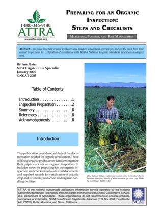 www.attra.ncat.org
ATTRA
1-800-346-9140
The National Sustainable Agriculture Information Service
ATTRA is the national sustainable agriculture information service operated by the National
Center for Appropriate Technology, through a grant from the Rural Business-Cooperative Service,
U.S. Department of Agriculture. These organizations do not recommend or endorse products,
companies, or individuals. NCAT has ofﬁces in Fayetteville,Arkansas (P.O. Box 3657, Fayetteville,
AR 72702), Butte, Montana, and Davis, California. ����
By Ann Baier
NCAT Agriculture Specialist
January 2005
©NCAT 2005
MARKETING, BUSINESS, AND RISK MANAGEMENT
Abstract: This guide is to help organic producers and handlers understand, prepare for, and get the most from their
annual inspections for certiﬁcation of compliance with USDA National Organic Standards (www.ams.usda.gov/
nop).
PREPARING FOR AN ORGANIC
INSPECTION:
STEPS AND CHECKLISTS
This publication provides checklists of the docu-
mentation needed for organic certiﬁcation. These
will help organic producers or handlers organize
their paperwork for an organic inspection. It
includes steps for preparing for the organic in-
spection and checklists of audit-trail documents
and required records for certiﬁcation of organic
crop and livestock production and organic han-
dling facilities.
Introduction
Table of Contents
Introduction . . . . . . . . . . . . . .1
Inspection Preparation . . . . . . .2
Summary . . . . . . . . . . . . . . . .8
References . . . . . . . . . . . . . . .8
Acknowledgements . . . . . . . . .8
On a Salinas Valley, California, organic farm, horticulturist Eric
Brennan harvests a bundle of a late-summer rye cover crop. Photo
by Scott Bauer ©2005 ARS
 
