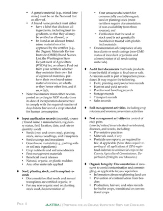 //PREPARING FOR AN ORGANIC INSPECTION: STEPS AND CHECKLISTS
PAGE 4 ATTRA
 A generic material (e.g., mined lime-
stone) must be on the National List
as allowed.
 A brand name product must either
 have a label that discloses all
ingredients, including inert in-
gredients, so that they all may
be veriﬁed as allowed; or
 be listed as an allowed brand-
name material on a list
approved by the certiﬁer (e.g.,
the Organic Materials Review
Institute (OMRI) Brand Names
List, the Washington State
Depart ment of Agriculture
(WSDA) list, or others). Find out
from your certiﬁers whether
they maintain their own list
of approved materials, per-
form their own brand-name
material reviews, or wheth-
er they honor other lists, and if
so, which.
 Note that manure must either be com-
posted according to NOP standards or
its date of incorporation documented
to comply with the required number of
days before harvest of a crop intended
for human consumption.
 Input application records (material, source
/ brand name / manufacturer, regulato-
ry status, ﬁeld location, date, and rate or
quantity used)
 Seeds (crop and cover crop), planting
stock, annual seedlings, and transplants
 Seed coatings and inoculants
 Greenhouse materials (e.g., potting soils
or soil mix ingredients)
 Crop nutrients and soil amendments
 Pest management materials
 Beneﬁcial insect releases
 Natural, organic, or plastic mulches
 Any other materials applied
 Seed, planting stock, and transplant re-
cords
 Documentation that seeds and annual
transplants are certiﬁed organic, or
 For any non-organic seed or planting
stock used, documentation of:
 Your unsuccessful search for
commercially available organic
seed or planting stock (most
certiﬁers require documentation
of non-availability from three
sources), and
 Veriﬁcation that the seed or
stock used is not genetically
modiﬁed or treated with prohib-
ited materials
 Documentation of compliance of any
inoculants or seed coatings (non-GMO
status of inoculant organisms and
allowed status of all seed coating
materials)
 Audit trail documents that track products
from the ﬁeld of origin to ﬁnal use or sale.
A random audit is part of inspection proce-
dures. It may require the following.
 Field, planting and production records
 Harvest and yield records
 Post-harvest handling records
 Storage records
 Transport records
 Sales records
 Soil management activities, including crop
rotation and erosion prevention activities
 Pest management activities for control of
crop pests
(insects/mites/invertebrates/vertebrates),
diseases, and weeds, including:
 Preventative practices
 Materials used, if any
 Pesticide use reports, as required by
law, if applicable (Some states require re-
porting of all applications of EPA-regis-
tered materials to commercial crops to the
County Agricultural Commissioner, De-
partment of Weights and Measures.)
 Organic Integrity: Documentation of mea-
sures to avoid contamination and commin-
gling, as applicable to your operation
 Information about neighboring land use
 Prevention of contamination from bor-
ders
 Production, harvest, and sales records
for buffer crops, transitional or conven-
tional crops
 