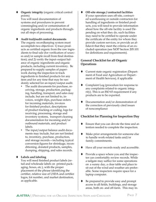 //PREPARING FOR AN ORGANIC INSPECTION: STEPS AND CHECKLISTS PAGE 7ATTRA
 Organic integrity (organic critical control
points)
You will need documentation of
systems and procedures to prevent
commingling and/or contamination of
organic ingredients and products through-
out all steps of processing.
 Audit trail/audit control documents
The organic recordkeeping system must
accomplish two objectives: 1) trace prod-
ucts as certiﬁed organic from the raw ingre-
dients to ﬁnal sale (for veriﬁcation of sourc-
es and/or sample recall from ﬁnal destina-
tion); and 2) verify the input–output bal-
ance of organic ingredients and organic
products, including current inventory. Be
prepared to supply samples of paper-
work during the inspection to track
ingredients to ﬁnished products for any
item and for any time that may be ran-
domly selected for an input/output audit.
 The audit documents for purchase, re-
ceiving, storage, production, packag-
ing, handling, transport, and sales may
include, but are not limited to, in-
voices, weight slips, purchase orders
for incoming materials, invoices
for ﬁnished product, descriptions
of product tracking or coding, logs for
receiving, processing, storage and
inventory systems, transport cleaning
documentation for incoming and/or
outbound materials, and product
labels.
 The input/output balance audit docu-
ments may include, but are not limited
to, inventory, purchase, production,
and storage records—including typical
conversion ﬁgures for shrinkage, recon-
ditioning, donated products, samples,
dumping, shipping, and sales records.
 Labels and labeling
You will need ﬁnished product labels (re-
tail and wholesale labels on printed pack-
aging, boxes, etc.), with the proper
placement of the phrase identifying the
certiﬁer, relative size of USDA and certiﬁer
logos, lot number, and market destination,
as applicable.
 Off-site storage / contracted facilities
If your operation uses off-site, contract-
ed warehousing or outside contractors for
handling of ingredients or ﬁnished prod-
ucts, you will need to provide information
about how the off-site facility is used De-
pending on what they do, such facilities
may need to be certiﬁed to operate under
the certiﬁcate of the entity for whom they
provide custom services, or provide an af-
ﬁdavit that they meet the criteria of an ex-
cluded operation (see NOP Section 205.101
for deﬁnitions and requirements).
General Checklist for all Organic
Operations
 Current state organic registration (Depart-
ment of Food and Agriculture or Depart-
ment of Health Services), if applicable
 Complaint Log (procedure for response to
any complaints related to organic integ-
rity). This is an ISO 65 requirement if any
products are to be exported.
 Documentation and/or demonstration of
the correction of previously cited issues
of noncompliance
Checklist for Planning for Inspection Day
 Ensure that you can devote the time and at-
tention needed to complete the inspection.
 Make prior arrangements for someone else
to handle work-related tasks and/or
family commitments.
 Have all your records ready and accessible.
 Provide a space where you and the inspec-
tor can comfortably review records. While
a tailgate may sufﬁce for some operations
on a sunny day, a clear table and place to
sit out of the wind and weather are prefer-
able. Some inspectors require space for a
laptop computer.
 Be prepared to provide easy and prompt
access to all ﬁelds, buildings, and storage
areas, both on- and off-farm. This may in-
 