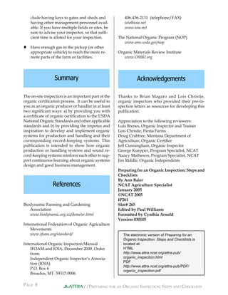 //PREPARING FOR AN ORGANIC INSPECTION: STEPS AND CHECKLISTS
PAGE 8 ATTRA
406-436-2131 (telephone/FAX)
ioia@ioia.net
www.ioia.net
The National Organic Program (NOP)
www.ams.usda.gov/nop
Organic Materials Review Institute
www.OMRI.org
Thanks to Brian Magaro and Lois Christie,
organic inspectors who provided their pre-in-
spection letters as resources for developing this
publication.
Appreciation to the following reviewers:
Luis Brenes, Organic Inspector and Trainer
Lois Christie, Fiesta Farms
Doug Crabtree, Montana Department of
Agriculture, Organic Certiﬁer
Jeff Cunningham, Organic Inspector
George Kuepper, Program Specialist, NCAT
Nancy Matheson, Program Specialist, NCAT
Jim Riddle, Organic Independents
Preparing for an Organic Inspection: Steps and
Checklists
By Ann Baier
NCAT Agriculture Specialist
January 2005
©NCAT 2005
IP261
Slot# 265
Edited by Paul Williams
Formatted by Cynthia Arnold
Version 030105
clude having keys to gates and sheds and
having other management personnel avail-
able. If you have multiple ﬁelds or sites, be
sure to advise your inspector, so that sufﬁ-
cient time is alloted for your inspection.
 Have enough gas in the pickup (or other
appropriate vehicle) to reach the more re-
mote parts of the farm or facilities.
Summary
The on-site inspection is an important part of the
organic certiﬁcation process. It can be useful to
you as an organic producer or handler in at least
two signiﬁcant ways: a) by providing you with
a certiﬁcate of organic certiﬁcation to the USDA
National Organic Standards and other applicable
standards and b) by providing the impetus and
inspiration to develop and implement organic
systems for production and handling and their
corresponding record-keeping systems. This
publication is intended to show how organic
production or handling systems and sound re-
cord-keeping systems reinforce each other to sup-
port continuous learning about organic systems
design and good business management.
Biodynamic Farming and Gardening
Association
www.biodynamic.org.nz/demeter.html
International Federation of Organic Agriculture
Movements
www.ifoam.org/standard/
International Organic Inspection Manual
IFOAM and IOIA, December 2000. Order
from:
Independent Organic Inspector’s Associa-
tion (IOIA)
P.O. Box 6
Broadus, MT 59317-0006
References
Acknowledgements
The electronic version of Preparing for an
Organic Inspection: Steps and Checklists is
located at:
HTML
http://www.attra.ncat.org/attra-pub/
organic_inspection.html
PDF
http://www.attra.ncat.org/attra-pub/PDF/
organic_inspection.pdf
 